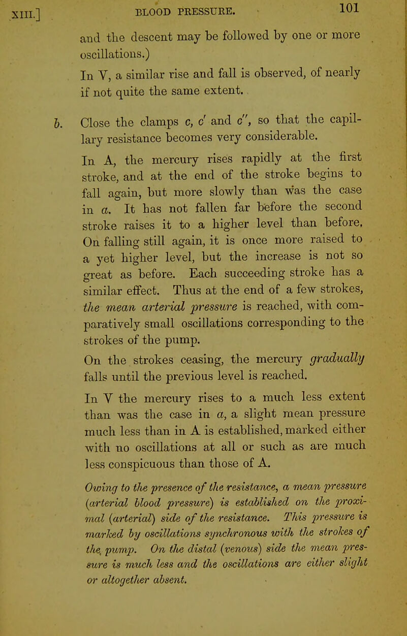 XIII.] and the descent may be followed by one or more oscillations.) In V, a similar rise and fall is observed, of nearly if not quite the same extent. J). Close the clamps c, c' and c, so that the capil- lary resistance becomes very considerable. In A, the mercury rises rapidly at the first stroke, and at the end of the stroke begins to fall again, but more slowly than was the case in a. It has not fallen far before the second stroke raises it to a higher level than before. On falling still again, it is once more raised to a yet higher level, but the increase is not so great as before. Each succeeding stroke has a similar effect. Thus at the end of a few strokes, the mean arterial pressure is reached, with com- paratively small oscillations corresponding to the strokes of the pump. On the strokes ceasing, the mercury gradually falls until the previous level is reached. In V the mercury rises to a much less extent than was the case in a, a slight mean pressure much less than in A is established, marked either with no oscillations at all or such as are much less conspicuous than those of A. Owing to the presence of the resistance, a mean pressure {arterial blood pressure) is established on the proxi- mal {arterial) side of the resistance. This pressure is marked by oscillations synchronous with the strokes of tlie, pump. On tJte distal (venous) side the mean pres- sure is much less and the oscillations are eitlier slight or altoget/ier absent.