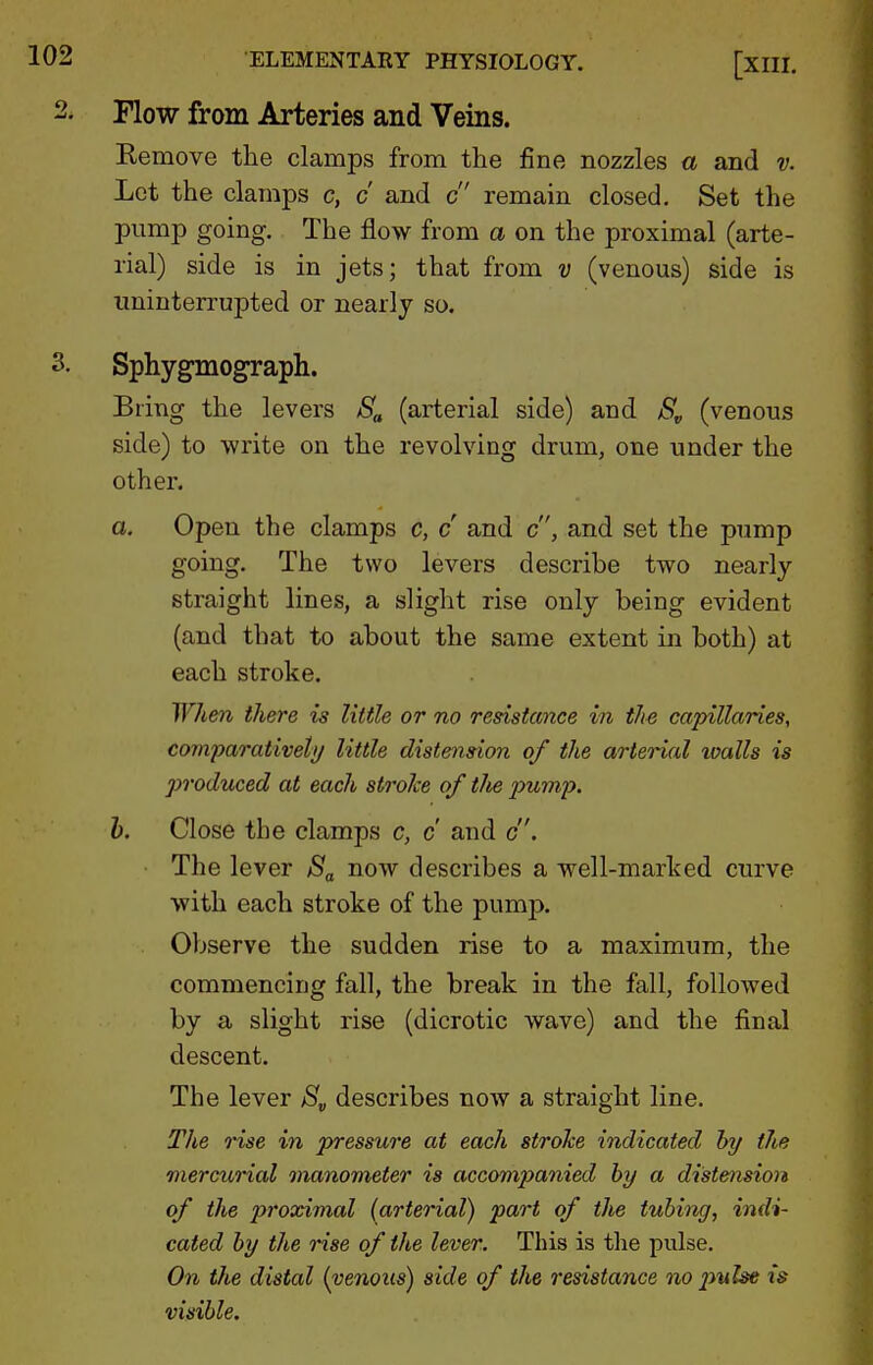Flow from Arteries and Veins. Kemove the clamps from the fine nozzles a and v. Lot the clamps c, c and c remain closed. Set the pump going. The flow from a on the proximal (arte- rial) side is in jets; that from v (venous) side is uninterrupted or nearly so. Sphygmo^aph. Bring the levers Sa (arterial side) and S„ (venous side) to write on the revolving drum, one under the other. a. Open the clamps c, c and c, and set the pump going. The two levers describe two nearly straight lines, a slight rise only being evident (and that to about the same extent in both) at each stroke. When there is little or no resistance in the capillaries, comparativeti/ little distension of the arterial ivalls is produced at each stroke of tlie pump. h. Close the clamps c, c and c. The lever Sa now describes a well-marked curve with each stroke of the pump. Observe the sudden rise to a maximum, the commencing fall, the break in the fall, followed by a slight rise (dicrotic wave) and the final descent. The lever >S„ describes now a straight line. The rise in pressure at each stroke indicated hy the mercurial manometer is accompanied hy a distension of the proximal (arterial) part of the tubing, indi- cated by the rise of the lever. This is tlae pulse. On the distal (venous) side of the resistance no pulse is visible.