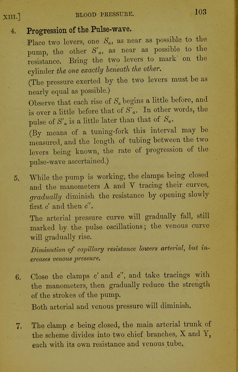 Progression of the Pulse-wave. Place two levers, one Sa, as near as possible to the pump, the other S'a, as near as possible to the resistance. Bring the two levers to mark' on the cylinder the one exactly beneath the other. (The pressure exerted by the two levers must be as nearly equal as possible.) Observe that each rise of >Sf„ begins a little before, and is over a little before that of 8'a. In other words, the pulse of S'a is a little later than that of Sa- (By means of a tuning-fork this interval may be measured, and the length of tubing between the two levers being known, the rate of progression of the pulse-wave ascertained.) While the pump is working, the clamps being closed and the manometers A and V tracing their curves, gradually diminish the resistance by opening slowly first c and then c. The arterial pressure curve will gradually fall, still marked by the pulse oscillations; the venous curve will gradually rise. Diminution of capillary resistance lowers arterial, but in- creases venous pressure. Close the clamps c' and c, and take tracings with the manometers, then gradually reduce the strength of the strokes of the pump. Both arterial and venous pressure will diminish. The clamp c being closed, the main arterial trunk of the scheme divides into two chief branches, X and Y, each with its own resistance and venous tube.