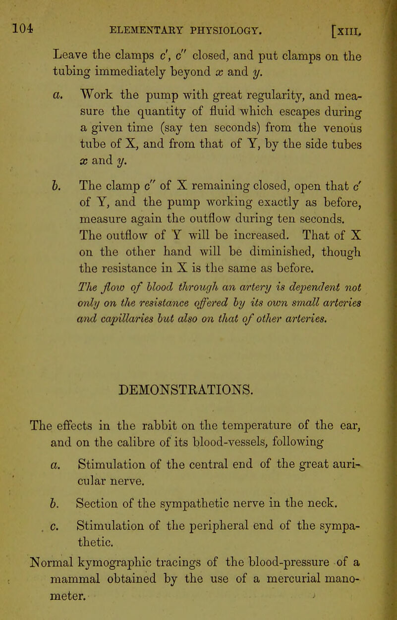 Leave the clamps c', c closed, and put clamps on the tubing immediately beyond x and y. a. Work the pump with great regularity, and mea- sure the quantity of fluid which escapes during a given time (say ten seconds) from the venous tube of X, and from that of Y, by the side tubes X and y. h. The clamp c of X remaining closed, open that c' of Y, and the pump working exactly as before, measure again the outflow during ten seconds. The outflow of Y will be increased. That of X on the other hand will be diminished, though the resistance in X is the same as before. The flow of blood through an artery is dependent not only on the resistance offered by its own small artci'ies Wid capillanes but also on that of other arteries. DEMONSTRATIONS. The effects in the rabbit on the temperature of the ear, and on the calibre of its blood-vessels, following a. Stimulation of the central end of the great auri- cular nerve. h. Section of the sympathetic nerve in the neck. c. Stimulation of the peripheral end of the sympa- thetic. Normal kymographic tracings of the blood-pressure of a mammal obtained by the use of a mercurial mano- meter.