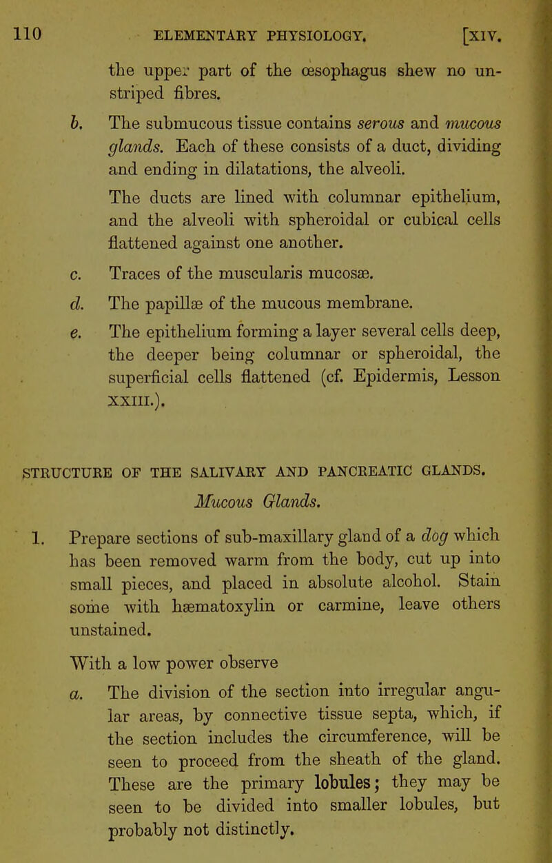 the upper part of the oesophagus shew no un- striped fibres. b. The submucous tissue contains serous and rrmcous glands. Each of these consists of a duct, dividing and ending in dilatations, the alveoli. The ducts are lined with columnar epithelium, and the alveoli with spheroidal or cubical cells flattened against one another. c. Traces of the muscularis mucosae. d. The papillae of the mucous membrane. e. The epithelium forming a layer several cells deep, the deeper being columnar or spheroidal, the superficial cells flattened (cf. Epidermis, Lesson xxiil). STRUCTURE OF THE SALIVARY AND PANCREATIC GLANDS. Mucous Glands. 1. Prepare sections of sub-maxillary gland of a dog which has been removed warm from the body, cut up into small pieces, and placed in absolute alcohol. Stain some with hsematoxylin or carmine, leave others unstained. With a low power observe a. The division of the section into irregular angu- lar areas, by connective tissue septa, which, if the section includes the circumference, will be seen to proceed from the sheath of the gland. These are the primary lobules; they may be seen to be divided into smaller lobules, but probably not distinctly.