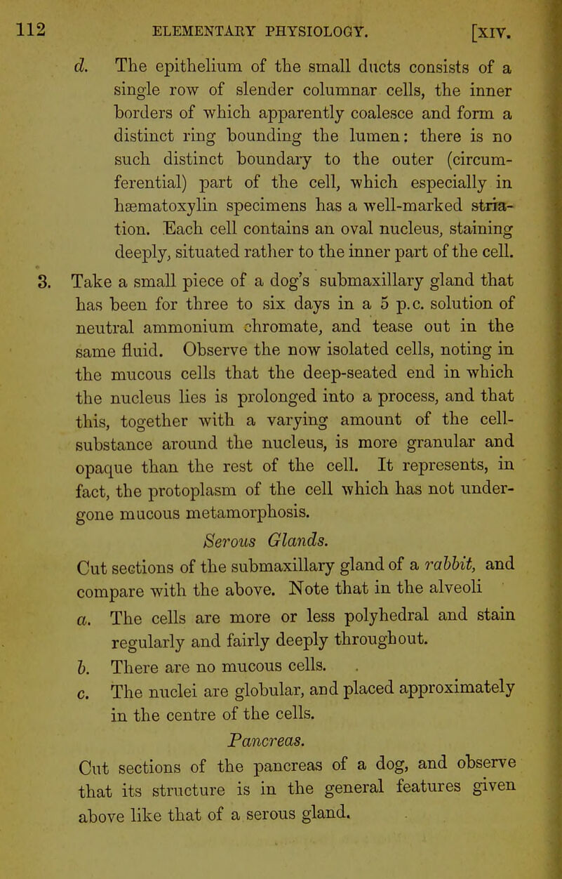 d. The epithelium of the small ducts consists of a single row of slender columnar cells, the inner borders of which apparently coalesce and form a distinct ring bounding the lumen: there is no such distinct boundary to the outer (circum- ferential) part of the cell, which especially in hsematoxylin specimens has a well-marked strra- tion. Each cell contains an oval nucleus, staining deeply, situated rather to the inner part of the cell. 3. Take a small piece of a dog's submaxillary gland that has been for three to six days in a 5 p.c. solution of neutral ammonium chromate, and tease out in the same fluid. Observe the now isolated cells, noting in the mucous cells that the deep-seated end in which the nucleus lies is prolonged into a process, and that this, together with a varying amount of the cell- substance around the nucleus, is more granular and opaque than the rest of the cell. It represents, in fact, the protoplasm of the cell which has not under- gone mucous metamorphosis. 8erous Glands. Cut sections of the submaxillary gland of a rahhit, and compare with the above. Note that in the alveoli a. The cells are more or less polyhedral and stain regularly and fairly deeply throughout. 1). There are no mucous cells. c. The nuclei are globular, and placed approximately in the centre of the cells. Pancreas. Cut sections of the pancreas of a dog, and observe that its structure is in the general features given above like that of a serous gland.