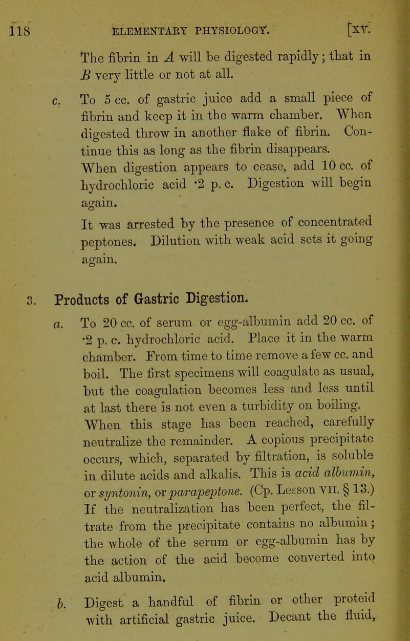 The fibrin in A will be digested rapidly; tbat in B very little or not at all. c. To 5 cc. of gastric juice add a small piece of fibrin and keep it in the warm chamber. When digested throw in another flake of fibrin. Con- tinue this as long as the fibrin disappears. When digestion appears to cease, add 10 cc. of hydrochloric acid '2 p. c. Digestion will begin again. It was arrested by the presence of concentrated peptones. Dilution with weak acid sets it going again. Products of Gastric Digestion. a. To 20 cc. of serum or egg-albumin add 20 cc. of •2 p. c. hydrochloric acid. Place it in the warm chamber. From time to time remove a few cc. and boil. The first specimens will coagulate as usual, but the coagulation becomes less and less until at last there is not even a turbidity on boiling. When this stage has been reached, carefully neutralize the remainder. A copious precipitate occurs, which, separated by filtration, is soluble in dilute acids and alkalis. This is acid albumin, or syntonin, ov parapejJtone. (Cp. Lesson vii. § 13.) If the neutralization has been perfect, the fil- trate from the precipitate contains no albumin; the whole of the serum or egg-albumin has by the action of the acid become converted into acid albumin. h. Digest a handful of fibrin or other proteid with artificial gastric juice. Decant the fluid,