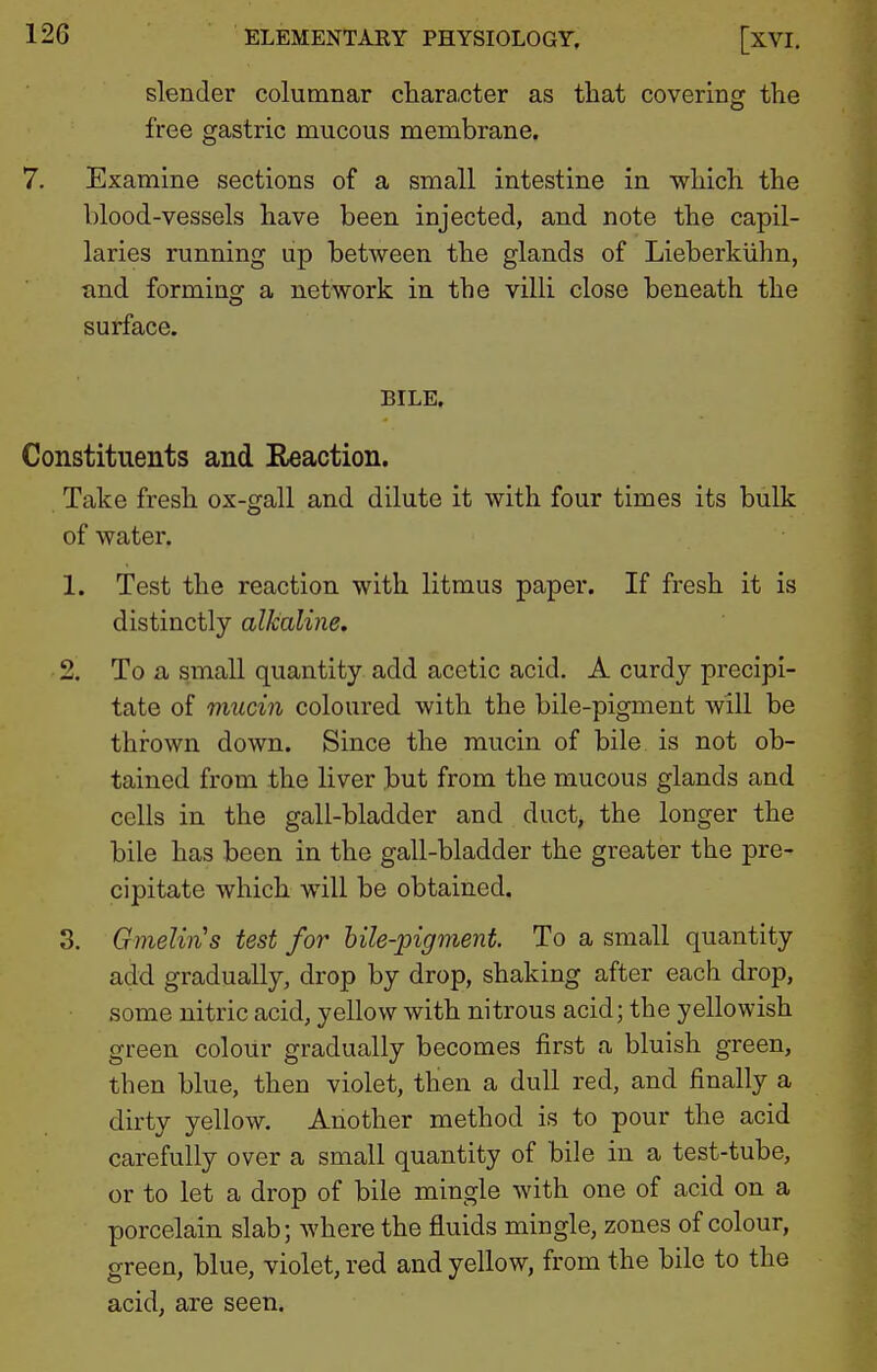 slender columnar character as that covering the free gastric mucous membrane. 7. Examine sections of a small intestine in which the blood-vessels have been injected, and note the capil- laries running up between the glands of Lieberkiihn, and forming a network in the villi close beneath the surface. BILE. Constituents and Reaction. Take fresh ox-gall and dilute it with four times its bulk of water. 1. Test the reaction with litmus paper. If fresh it is distinctly alkaline, 2. To a small quantity add acetic acid. A curdy precipi- tate of mucin coloured with the bile-pigment will be thrown down. Since the mucin of bile is not ob- tained from the liver but from the mucous glands and cells in the gall-bladder and duct, the longer the bile has been in the gall-bladder the greater the pre- cipitate which will be obtained. 3. Gmelin's test for hile-jngment. To a small quantity add gradually, drop by drop, shaking after each drop, some nitric acid, yellow with nitrous acid; the yellowish green colour gradually becomes first a bluish green, then blue, then violet, then a dull red, and finally a dirty yellow. Another method is to pour the acid carefully over a small quantity of bile in a test-tube, or to let a drop of bile mingle with one of acid on a porcelain slab; where the fluids mingle, zones of colour, green, blue, violet, red and yellow, from the bile to the acid, are seen.