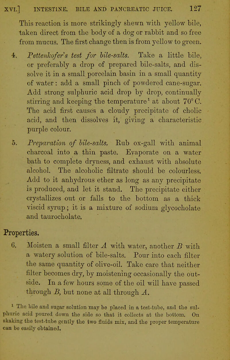 This reaction is more strikingly shewn with yellow bile, taken direct from the body of a dog or rabbit and so free from mucus. The first change then is from yellow to green. 4. Pettenkofers test for hile-salts. Take a little bile, or preferably a drop of prepared bile-salts, and dis- solve it in a small porcelain basin in a small quantity of water: add a small pinch of powdered cane-sugar. Add strong sulphuric acid drop by drop, continually stirring and keeping the temperature^ at about 70° C. The acid first causes a cloudy precipitate of cholic acid, and then dissolves it, giving a characteristic purple colour. 5. Preparation of hile-salts. Rub ox-gall with animal charcoal into a, thin paste. Evaporate on a water bath to complete dryness, and exhaust with absolute alcohol. The alcoholic filtrate should be colourless. Add to it anhydrous ether as long as any precipitate is produced, and let it stand. The precipitate either crystallizes out or falls to the bottom as a thick viscid syrup; it is a mixture of sodium glycocholate and taurocholate. Properties. G. Moisten a small filter A with water, another B with a watery solution of bile-salts. Pour into each filter the same quantity of olive-oil. Take care that neither filter becomes dry, by moistening occasionally the out- side. In a few hours some of the oil will have passed through B, but none at all through A. 1 The bile and sugar solution may be placed in a test-tube, and the sul- phuric acid poured down the side so that it collects at the bottom. On Bkaking the test-tube gently the two fluids mix, and the proper temperature can be easily obtained.