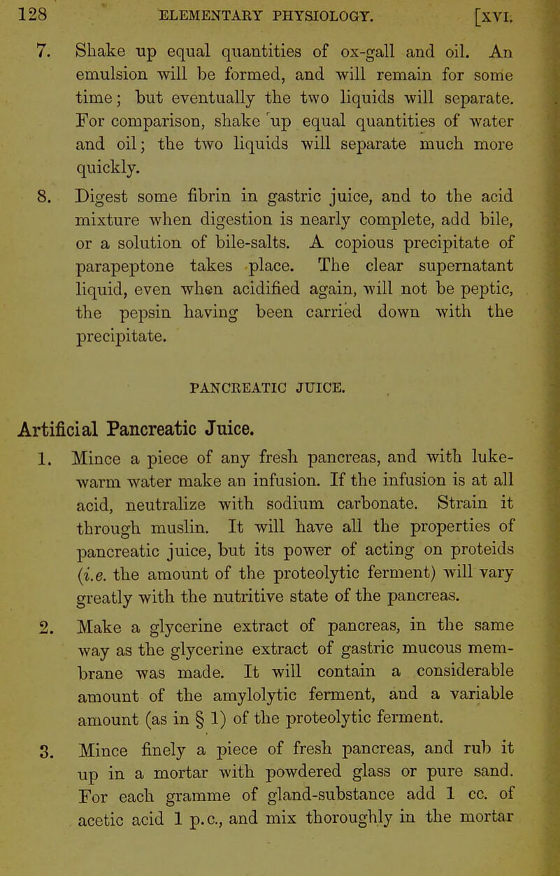 Shake up equal quantities of ox-gall and oil. An emulsion will be formed, and will remain for some time; but eventually the two liquids will separate. For comparison, shake up equal quantities of water and oil; the two liquids will separate much more quickly. mixture when digestion is nearly complete, add bile, or a solution of bile-salts. A copious precipitate of parapeptone takes place. The clear supernatant liquid, even when acidified again, will not be peptic, the pepsin having been carried down with the precipitate. PANCREATIC JUICE, Artificial Pancreatic Juice. 1. Mince a piece of any fresh pancreas, and with luke- wai'm water make an infusion. If the infusion is at all acid, neutralize with sodium carbonate. Strain it through muslin. It will have all the properties of pancreatic juice, but its power of acting on proteids (i.e. the amount of the proteolytic ferment) will vary greatly with the nutritive state of the pancreas. 2. Make a glycerine extract of pancreas, in the same way as the glycerine extract of gastric mucous mem- brane was made. It will contain a considerable amount of the amylolytic ferment, and a variable amount (as in § 1) of the proteolytic ferment. 3. Mince finely a piece of fresh pancreas, and rub it up in a mortar with powdered glass or pure sand. For each gramme of gland-substance add 1 cc. of acetic acid 1 p.c, and mix thoroughly in the mortar 7.