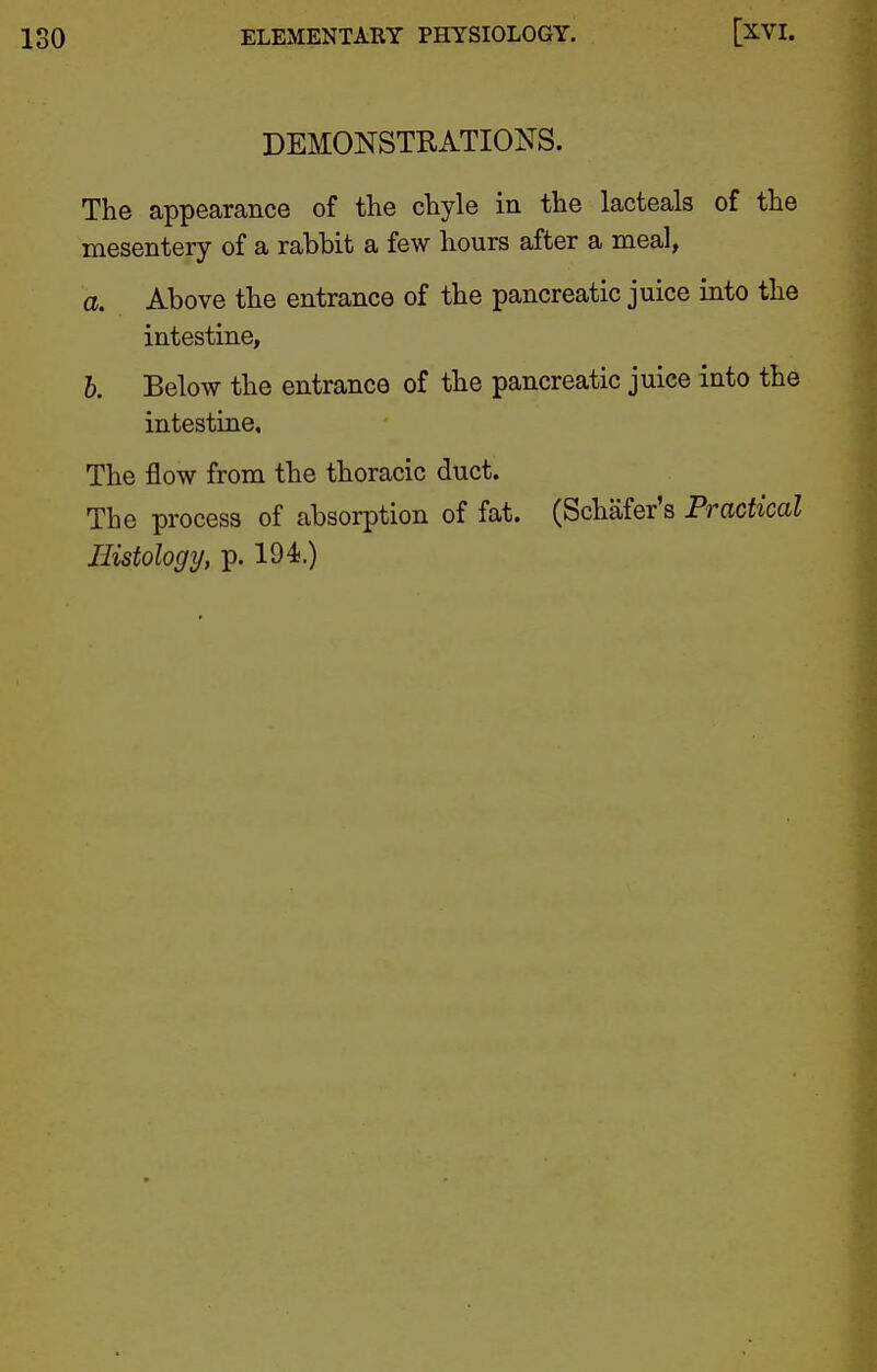 DEMONSTRATIONS. The appearance of the chyle in the lacteals of the mesentery of a rabbit a few hours after a meal, a. Above the entrance of the pancreatic juice into the intestine, b. Below the entrance of the pancreatic juice into the intestine. The flow from the thoracic duct. The process of absorption of fat. (Schafer's Practical Histology, p. 194.)