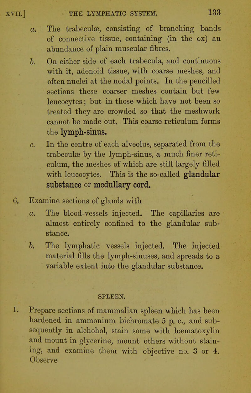 XVII.] a. The trabeculae, consisting of branching bands of connective tissue, containing (in the ox) an abundance of plain muscular fibres. 6. On either side of each trabecula, and continuous with it, adenoid tissue, with coarse meshes, and often nuclei at the nodal points. In the pencilled sections these coarser meshes contain but few leucocytes; but in those which have not been so treated they are crowded so that the meshwork cannot be made out. This coarse reticulum forms the lymph-sinus. c. In the centre of each alveolus, separated from the trabeculae by the lymph-sinus, a much finer reti- culum, the meshes of which are still largely filled with leucocytes. This is the so-called glandular substance or medullary cord. 6. Examine sections of glands with a. The blood-vessels injected. The capillaries are almost entirely confined to the glandular sub- stance. b. The lymphatic vessels injected. The injected material fills the lymph-sinuses, and spreads to a variable extent into the glandular substance. SPLEEN. 1. Prepare sections of mammalian spleen which has been hardened in ammonium bichromate 5 p. c, and sub- sequently in alchohol, stain some with haematoxylin and mount in glycerine, mount others without stain- ing, and examine them with objective no. 3 or 4. Observe