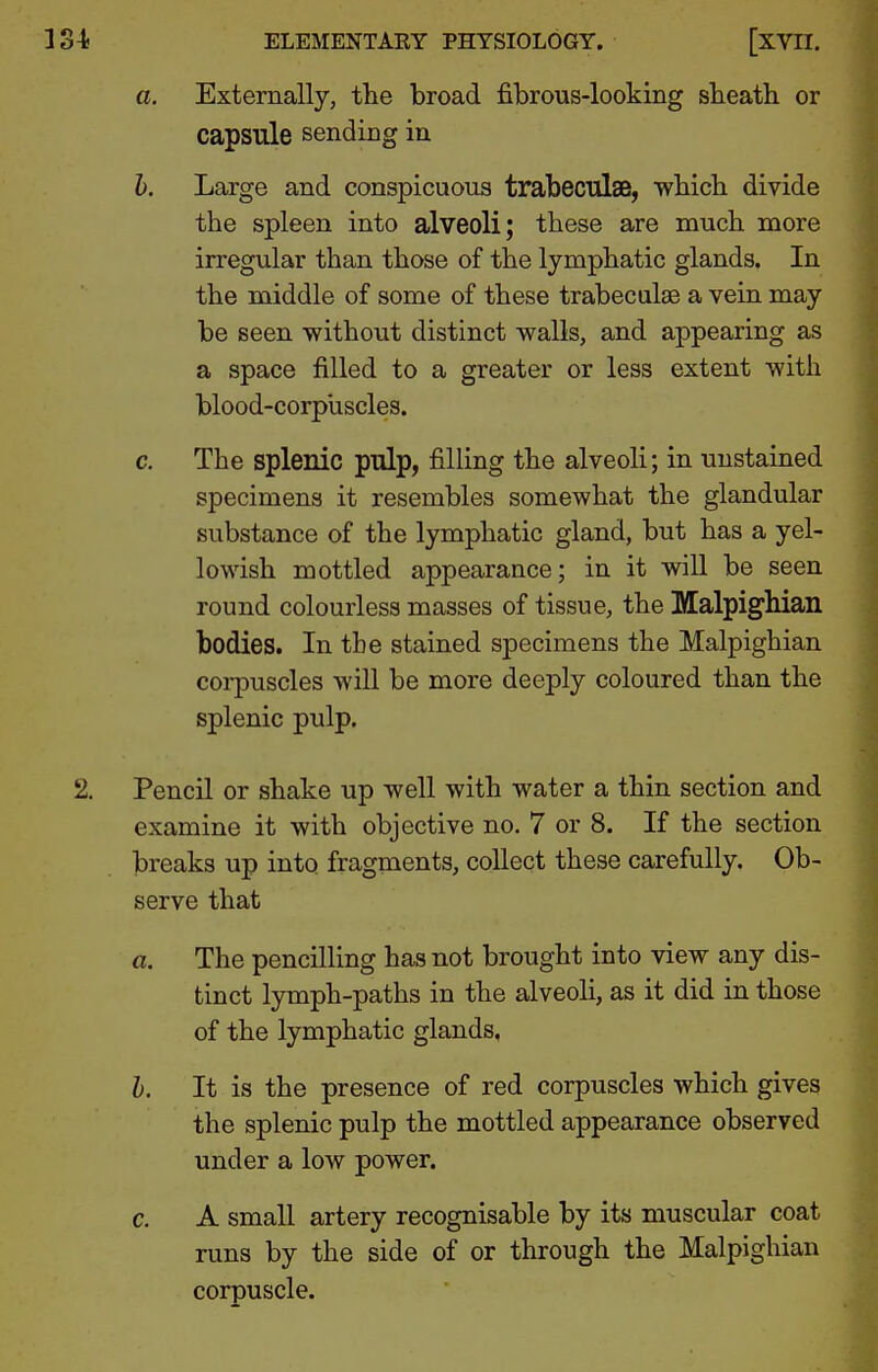 a. Externally, the broad fibrous-looking sbeath or capsule sending in h. Large and conspicuous trabeculae, which divide the spleen into alveoli; these are much more irregular than those of the lymphatic glands. In the middle of some of these trabeculas a vein may be seen without distinct walls, and appearing as a space filled to a greater or less extent with blood-corpiiscles. c. The splenic pillp, filling the alveoli; in unstained specimens it resembles somewhat the glandular substance of the lymphatic gland, but has a yel- lowish mottled appearance; in it will be seen round colourless masses of tissue, the Malpighian bodies. In the stained specimens the Malpighian corpuscles will be more deeply coloured than the splenic pulp. 2. Pencil or shake up well with water a thin section and examine it with objective no. 7 or 8. If the section breaks up into fragments, collect these carefully. Ob- serve that a. The pencilling has not brought into view any dis- tinct lymph-paths in the alveoli, as it did in those of the lymphatic glands, h. It is the presence of red corpuscles which gives the splenic pulp the mottled appearance observed under a low power. c. A small artery recognisable by its muscular coat runs by the side of or through the Malpighian corpuscle.