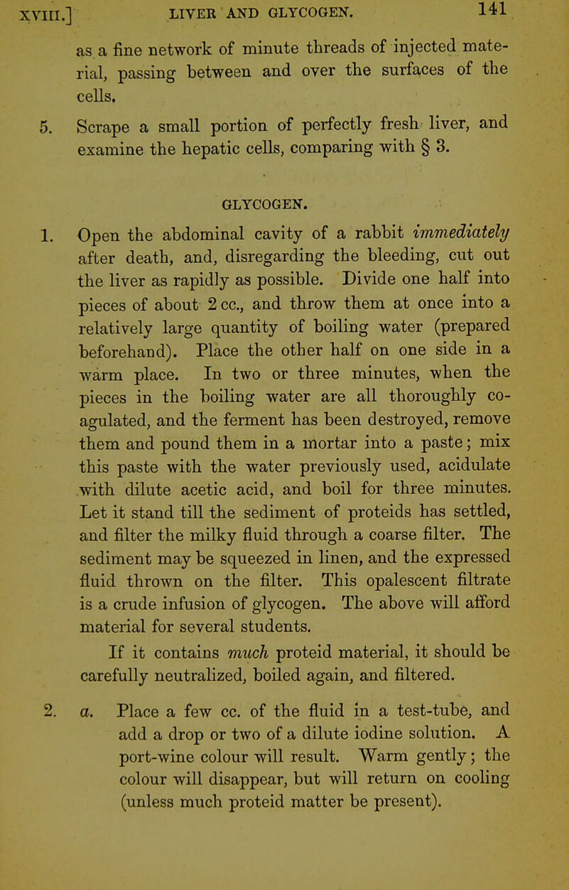 as a fine network of minute threads of injected mate- rial, passing between and over the surfaces of the cells. 5. Scrape a small portion of perfectly fresh liver, and examine the hepatic cells, comparing with § 3. GLYCOGEN. 1. Open the abdominal cavity of a rabbit immediately after death, and, disregarding the bleeding, cut out the liver as rapidly as possible. Divide one half into pieces of about 2 cc, and throw them at once into a relatively large quantity of boiling water (prepared beforehand). Place the other half on one side in a warm place. In two or three minutes, when the pieces in the boiling water are all thoroughly co- agulated, and the ferment has been destroyed, remove them and pound them in a mortar into a paste; mix this paste with the water previously used, acidulate with dilute acetic acid, and boil for three minutes. Let it stand till the sediment of proteids has settled, and filter the milky fluid through a coarse filter. The sediment may be squeezed in linen, and the expressed fluid thrown on the filter. This opalescent filtrate is a crude infusion of glycogen. The above will afford material for several students. If it contains much proteid material, it should be carefully neutralized, boiled again, and filtered. 2. a. Place a few cc. of the fluid in a test-tube, and add a drop or two of a dilute iodine solution, A port-wine colour will result. Warm gently; the colour will disappear, but will return on cooling (unless much proteid matter be present).