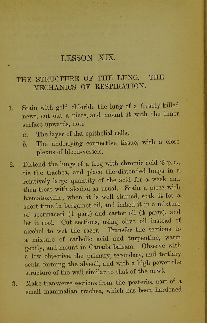 THE STRTJCTTJEE OF THE LUNG. THE MECHANICS OF RESPIRATION. 1, Stain with gold chloride the lung of a freshly-killed newt, cut out a piece, and mount it with the inner surface upwards, note a. The layer of flat epithelial cells, 6. The underlying connective tissue, with a close plexus of blood-vessels. 2. Distend the lungs of a frog with chromic acid S p. c, tie the trachea, and place the distended lungs in a relatively large quantity of the acid for a week a,nd then treat with alcohol as usual. Stain a piece with hgematoxylin; when it is well stained, soak it for a short time in bergamot oil, and imbed it in a mixture of spermaceti (1 part) and castor oil (4 parts), and let it cooL Cut sections, using olive oil instead of alcohol to wet the razor. Transfer the sections to a mixture of carbolic acid and turpentine, warm gently, and mount in Canada balsam. Observe with a low objective, the primary, secondary, and tertiary septa forming the alveoli, and with a high power the structure of the wall similar to that of the newt. 3, Make transverse sections from the posterior part of a small mammalian trachea, which has been hardened