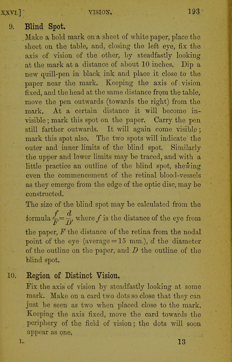 Blind Spot. .Make a bold mark on a sheet of white paper, place the sheet on, the table, and, closing the left eye, fix the axis of vision of the other, by steadfastly looking at the mark at a distance of about 10 inches. Dip a new quill-pen in black ink and place it close to the paper near the mark. Keeping the axis of vision fixed, and the head at the same distance from the table, move the pen outwards (towards the right) from the mark. At a certain distance it will become in- visible ; mark this spot on the paper. Carry the pen still farther outwards. It will again come visible; mark this spot also. The two spots will indicate the outer and inner limits of the blind spot. Similarly the upper and lower limits may be traced, and with a little practice an outline of the blind spot, shewing even the commencement of the retinal blood-vessels as they emerge from the edge of the optic disc, may be constnicted. The size of the blind spot may be calculated from the formula ^—jj> where / is the distance of the eye from the paper, F the distance of the retina from the nodal point of the eye (average = 15 mm.), d the diameter of the outline on the paper, and D the outline of the blind spot. Region of Distinct Vision. Fix the axis of vision by steadfastly looking at some mark. Make on a card two dots so close that they can just be seen as two when placed close to the mark. Keeping the axis fixed, move the card towards the periphery of the field of vision; the dots will soon appear as one. L. 13