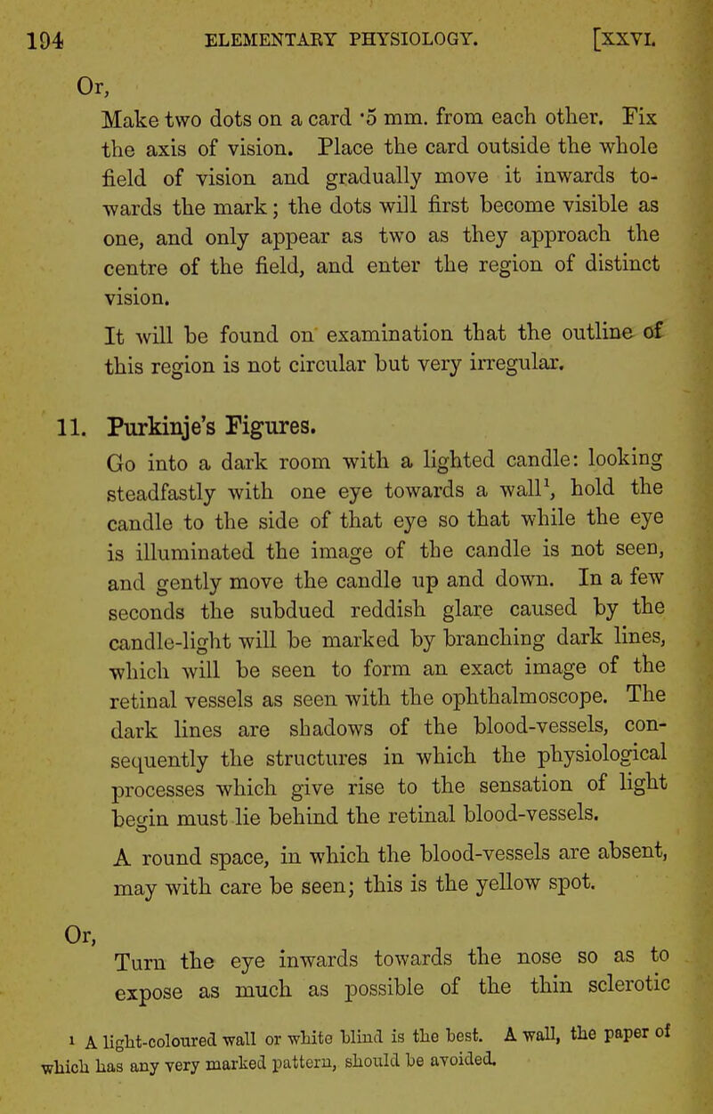Or, Make two dots on a card 'o mm. from each other. Fix the axis of vision. Place the card outside the whole field of vision and gradually move it inwards to- wards the mark; the dots will first become visible as one, and only appear as two as they approach the centre of the field, and enter the region of distinct vision. It will be found on' examination that the outline of this region is not circular but very irregular. 11. Purkinje's Figures. Go into a dark room with a lighted candle: looking steadfastly with one eye towards a walP, hold the candle to the side of that eye so that while the eye is illuminated the image of the candle is not seen, and gently move the candle up and down. In a few seconds the subdued reddish glare caused by the candle-light will be marked by branching dark lines, which will be seen to form an exact image of the retinal vessels as seen with the ophthalmoscope. The dark lines are shadows of the blood-vessels, con- sequently the structures in which the physiological processes which give rise to the sensation of light begin must lie behind the retinal blood-vessels. A round space, in which the blood-vessels are absent, may with care be seen; this is the yellow spot. Or, Turn the eye inwards towards the nose so as to expose as much as possible of the thin sclerotic 1 A liglit-coloured wall or white Wind is tlie test. A wall, the paper of which has any very marked pattern, should be avoided.