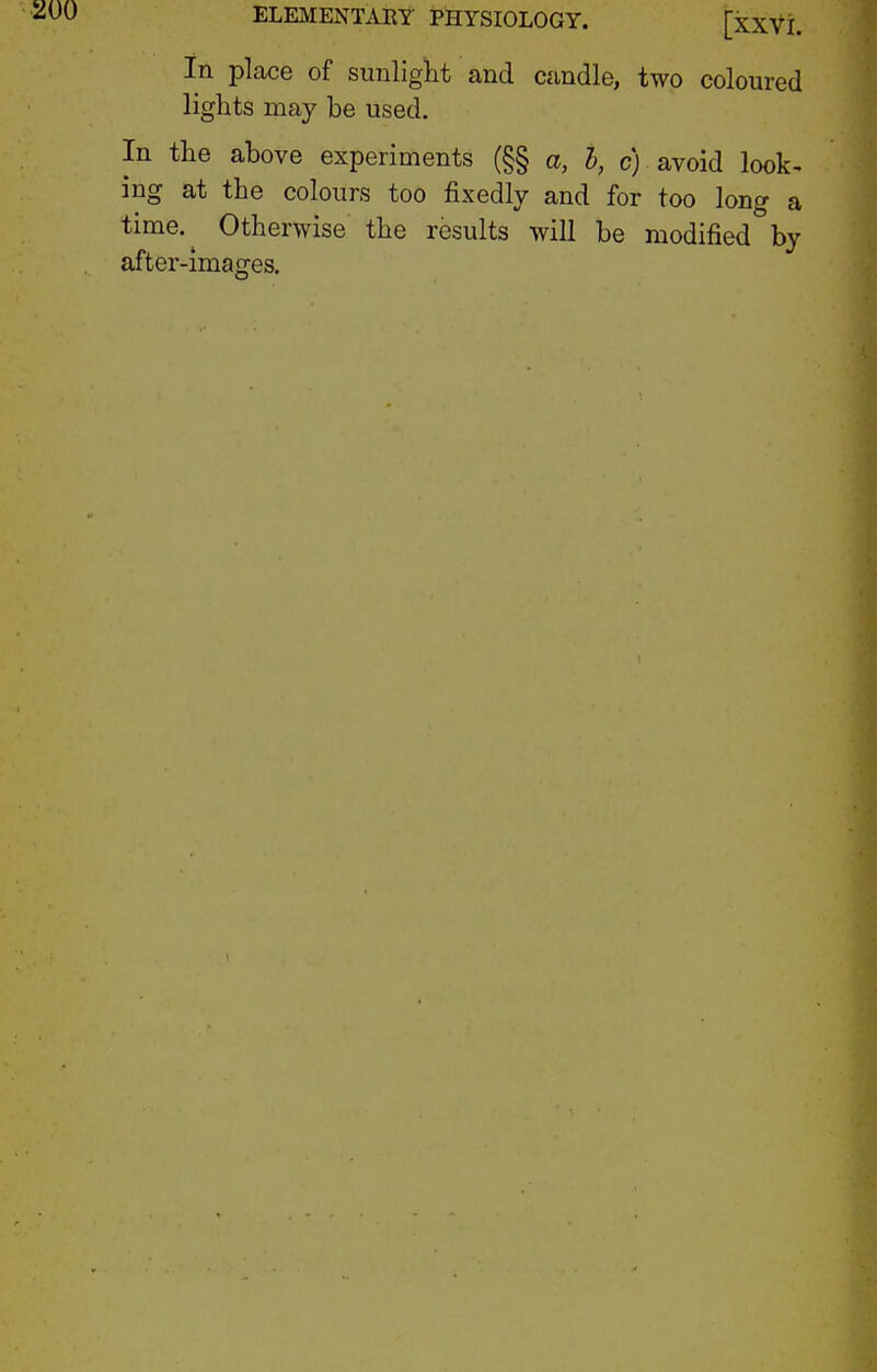 in place of sunlight and candle, two coloured lights may be used. In the above experiments (§§ a, h, c) avoid look- ing at the colours too fixedly and for too long a time.^ Otherwise the results will be modified by after-images.