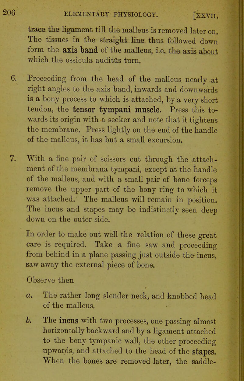 trace the ligament till the malleus is removed later on. The tissues in the straight line thus followed down form the axis band of the malleus, i.e. the axis about ■which the ossicula audittis turn. Proceeding from the head of the malleus nearly at right angles to the axis band, inwards and downwards is a bony process to which is attached, by a very short tendon, the tensor tympani muscle. Press this to- wards its origin with a seeker and note that it tightens the membrane. Press lightly on the end of the handle of the malleus, it has but a small excursion. With a fine pair of scissors cut through the attach- ment of the membrana tympani, except at the handle of the malleus, and with a small pair of bone forceps remove the upper part of the bony ring to which it •was attached. The malleus will remain in position. The incus and stapes may be indistinctly seen deep down on the outer side. In order to make out well the relation of these great care is required. Take a fine saw and proceeding from behind in a plane passing just outside the incus, saw away the external piece of bone. Observe then a. The rather long slender neck, and knobbed head of the malleus. b. The incus with two processes, one passing almost horizontally backward and by a ligament attached to the bony tympanic wall, the other proceeding upwards, and attached to the head of the stapes. When the bones are removed later, the saddle-