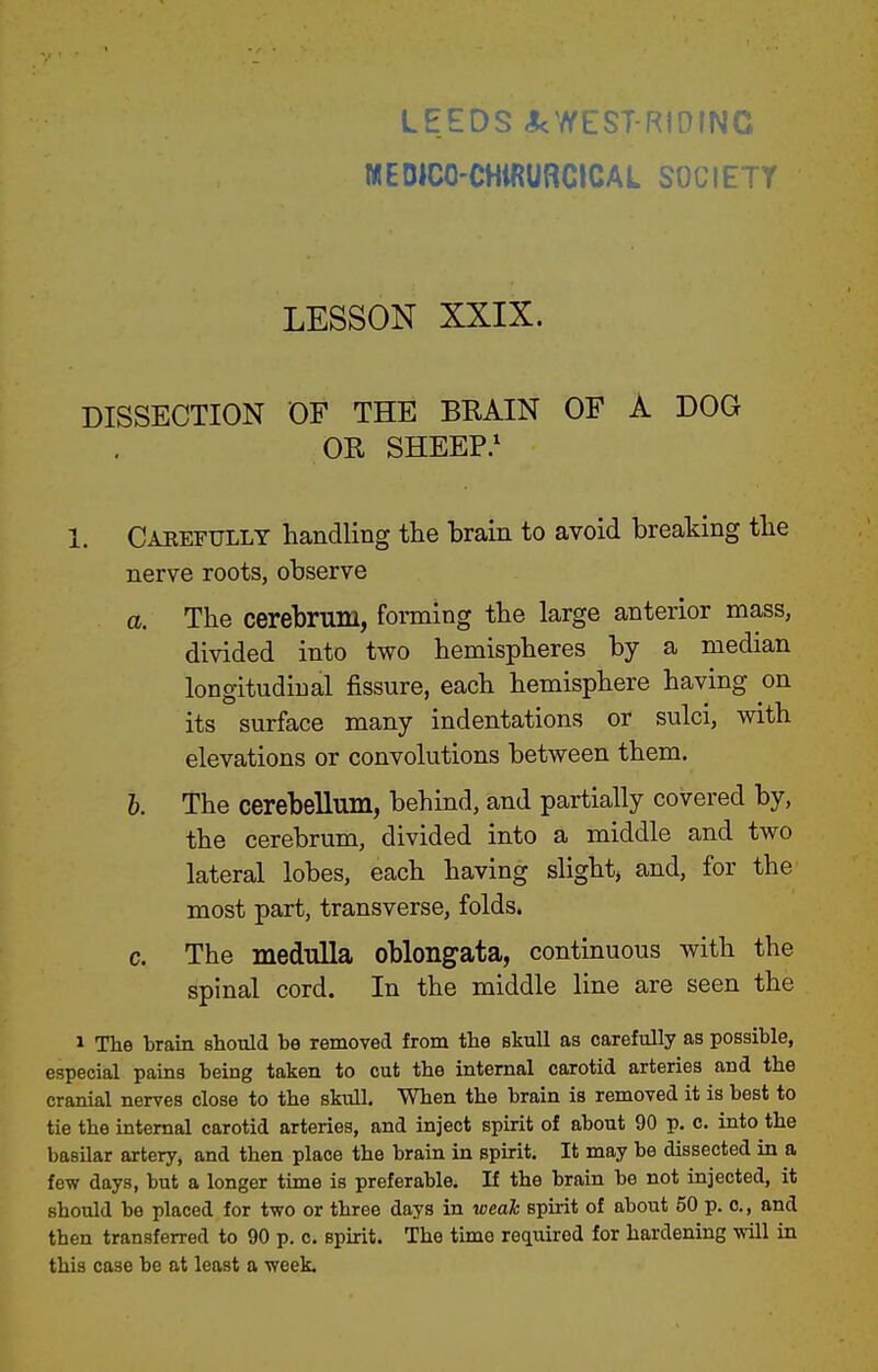 LEEDS <kWEST-RIOING MEDICO-CHiRURCICAL SOCIETY LESSON XXIX. DISSECTION OF THE BRAIN OF A DOG OR SHEEP.' 1. Carefully handling the brain to avoid breaking the nerve roots, observe a. The cerebrum, forming the large anterior mass, divided into two hemispheres by a median longitudinal fissure, each hemisphere having on its surface many indentations or sulci, with elevations or convolutions between them. 6. The cerebellum, behind, and partially covered by, the cerebrum, divided into a middle and two lateral lobes, each having slight, and, for the most part, transverse, folds. c. The medulla oblongata, continuous with the spinal cord. In the middle line are seen the 1 The brain shotild be removed from the skull as careftdly as possible, especial pains being taken to cut the internal carotid arteries and the cranial nerves close to the skull. When the brain is removed it is best to tie the internal carotid arteries, and inject spirit of about 90 p. c, into the basilar artery, and then place the brain in spirit. It may be dissected in a few days, but a longer time is preferable. If the brain be not injected, it should be placed for two or three days in weah spirit of about 50 p. c, and then transferred to 90 p. c. spirit. The time required for hardening will in this case be at least a week.