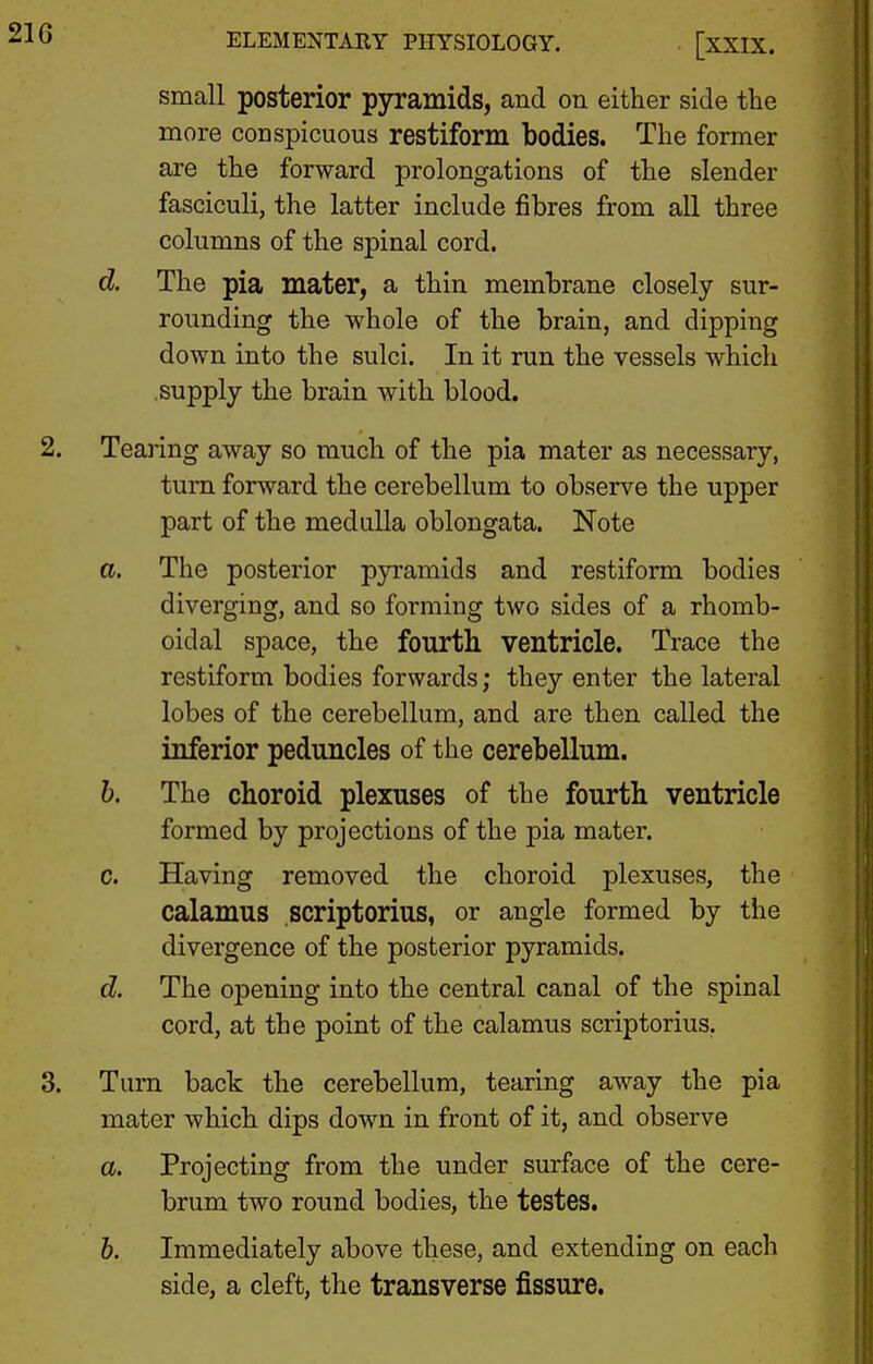 small posterior pyramids, and on either side the more conspicuous restiform bodies. The former are the forward prolongations of the slender fasciculi, the latter include fibres from all three columns of the spinal cord. d. The pia mater, a thin membrane closely sur- rounding the whole of the brain, and dipping down into the sulci. In it run the vessels which supply the brain with blood. 2. Tearing away so much of the pia mater as necessary, turn forward the cerebellum to observe the upper part of the medulla oblongata. Note a. The posterior pyramids and restiform bodies diverging, and so forming two sides of a rhomb- oidal space, the fourth ventricle. Trace the restiform bodies forwards; they enter the lateral lobes of the cerebellum, and are then called the inferior peduncles of the cerebellum. b. The choroid plexuses of the fourth ventricle formed by projections of the pia mater. c. Having removed the choroid plexuses, the calamus scriptorius, or angle formed by the divergence of the posterior pyramids. d. The opening into the central canal of the spinal cord, at the point of the calamus scriptorius. 3. Turn back the cerebellum, tearing away the pia mater which dips down in front of it, and observe a. Projecting from the under surface of the cere- brum two round bodies, the testes. b. Immediately above these, and extending on each side, a cleft, the transverse fissure.
