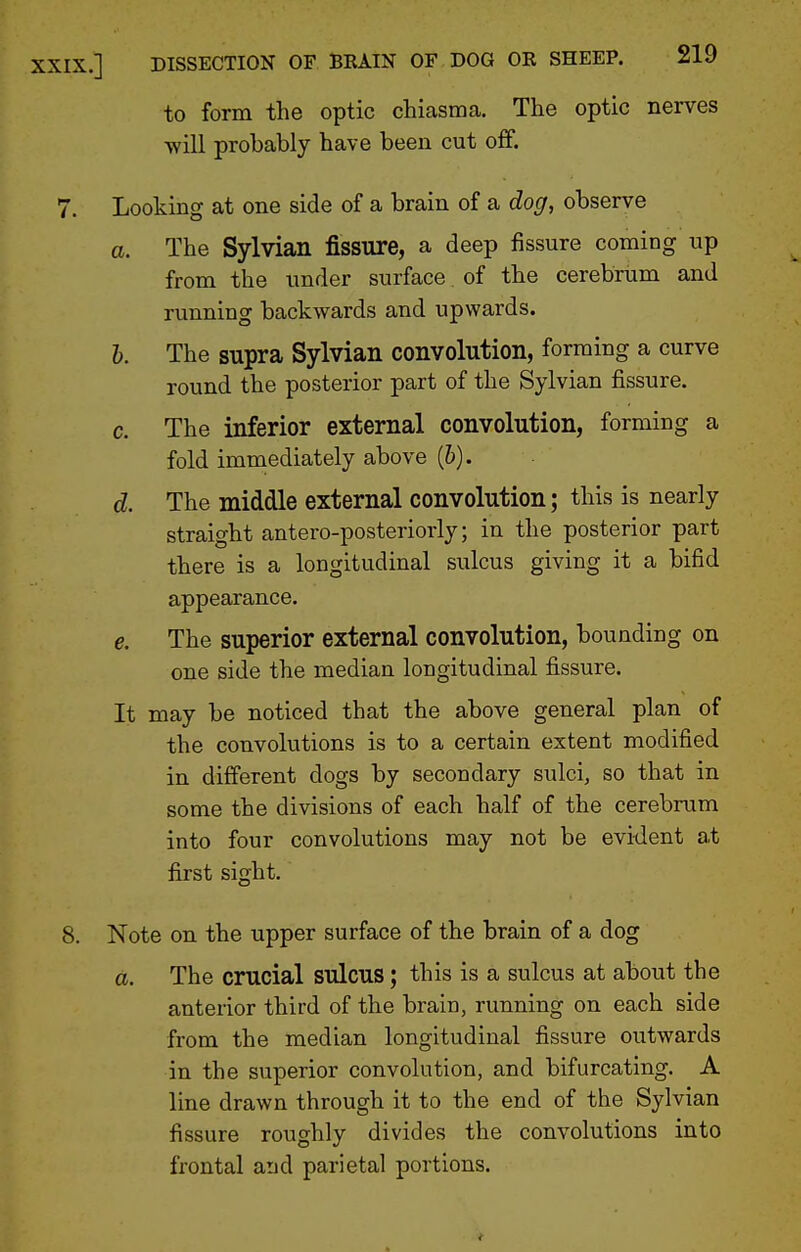 to form the optic chiasma. The optic nerves will probably have been cut off. 7. Looking at one side of a brain of a dog, observe a. The Sylvian fissure, a deep fissure coming up from the under surface of the cerebrum and running backwards and upwards. h. The supra Sylvian convolution, forming a curve round the posterior part of the Sylvian fissure. c. The inferior external convolution, forming a fold immediately above (6). d. The middle external convolution; this is nearly straight antero-posteriorly; in the posterior part there is a longitudinal sulcus giving it a bifid appearance. e. The superior external conYolution, bounding on one side the median longitudinal fissure. It may be noticed that the above general plan of the convolutions is to a certain extent modified in different dogs by secondary sulci, so that in some the divisions of each half of the cerebrum into four convolutions may not be evident at first sight. 8. Note on the upper surface of the brain of a dog a. The crucial sulcus; this is a sulcus at about the anterior third of the brain, running on each side from the median longitudinal fissure outwards in the superior convolution, and bifurcating. A line drawn through it to the end of the Sylvian fissure roughly divides the convolutions into frontal aud parietal portions.