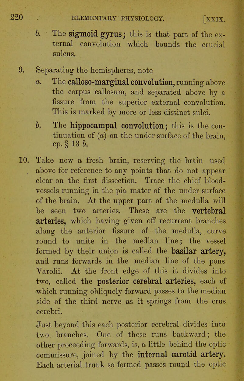 h. The sigmoid gyrus; this is that part of the ex- ternal convolution which bounds the crucial sulcus. 9, Separating the hemispheres, note a. The calloso-marginal convolution, running above the corpus callosum, and separated above by a fissure from the superior external convolution. This is marked by more or less distinct sulci. b. The hippocampal convolution; this is the con- tinuation of (a) on the under surface of the brain, cp. § 13 b. 10, Take now a fresh brain, reserving the brain used above for reference to any points that do not appear clear on the first dissection. Trace the chief blood- vessels running In the pia mater of the under surface of the brain. At the upper part of the medulla will be seen two arteries. These are the vertebral arteries, which having given off recurrent branches along the anterior fissure of the medulla, curve round to unite in the median line; the vessel formed by their union is called the basilar artery, and runs forwards in the median line of the pons Varolii. At the front edge of this it divides into two, called the posterior cerebral arteries, each of which running obliquely forward passes to the median side of the third nerve as it springs from the crus cerebri. Just beyond this each posterior cerebral divides into two branches. One of these runs backward; the other proceeding forwards, is, a little behind the optic commissure, joined by the internal carotid artery. Each arterial trunk so formed passes round the optic