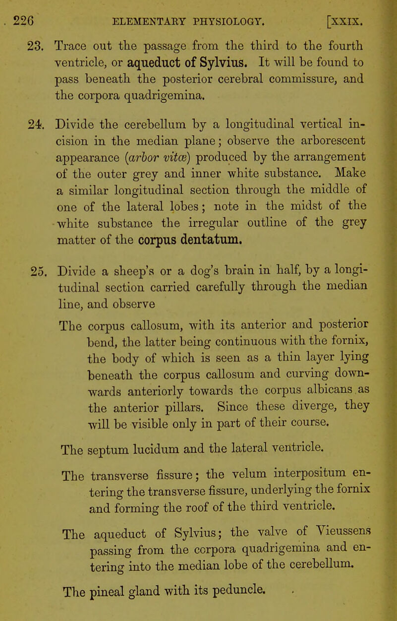 23. Trace out the passage from the third to the fourth ventricle, or aqueduct of Sylvius. It will be found to pass beneath the posterior cerebral commissure, and the corpora quadrigemina. 24. Divide the cerebellum by a longitudinal vertical in- cision in the median plane; observe the arborescent appearance {arbor vitce) produced by the arrangement of the outer grey and inner white substance. Make a similar longitudinal section through the middle of one of the lateral lobes; note in the midst of the white substance the irregular outline of the grey matter of the corpus dentatum. 25. Divide a sheep's or a dog's brain in half, by a longi- tudinal section carried carefully through the median line, and observe The corpus callosum, with its anterior and posterior bend, the latter being continuous with the fornix, the body of which is seen as a thin layer lying beneath the corpus callosum and curving down- wards anteriorly towards the corpus albicans , as the anterior pillars. Since these diverge, they will be visible only in part of their course. The septum lucidum and the lateral ventricle. The transverse fissure; the velum interpositum en- tering the transverse fissure, underlying the fornix and forming the roof of the third ventricle. The aqueduct of Sylvius; the valve of Vieussens passing from the corpora quadrigemina and en- tering into the median lobe of the cerebellum. The pineal gland with its peduncle.