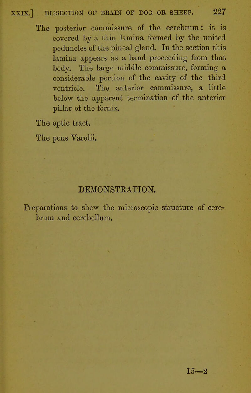 The posterior commissure of the cerebrum: it is covered by a thin lamina formed by the united peduncles of the pineal gland. In the section this lamina appears as a band proceeding from that body. The large middle commissure, forming a considerable portion of the cavity of the third ventricle. The anterior commissure, a little below the apparent termination of the anterior pillar of the fornix. The optic tract. The pons Varolii. DEMONSTKATION. Preparations to shew the microscopic structure of cere- brum and cerebellum. 15—2