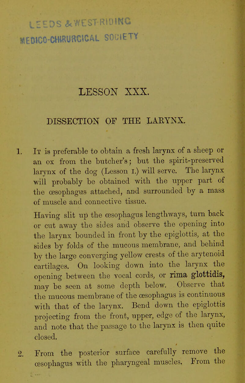 LEEDS <5cWESTRiDINC WEDICO-CHiRUaaCAL SOCIETY LESSON XXX. DISSECTION OF THE LARYNX. 1. It is preferable to obtain a fresb larynx of a sheep or an ox from the butcher's; but the spirit-preserved larj'nx of the dog (Lesson I.) will serve. The larynx will probably be obtained with the upper part of the oesophagus attached, and surrounded by a mass of muscle and connective tissue. Having slit up the oesophagus lengthways, turn back or cut away the sides and observe the opening into the larynx bounded in front by the epiglottis, at the sides by folds of the mucous membrane, and behind by the large converging yellow crests of the arytenoid cartilages. On looking down into the larynx the opening between the vocal cords, or lima glottidis, may be seen at some depth below. Observe that the mucous membrane of the oesophagus is continuous with that of the larynx. Bend down the epiglottis projecting from the front, upper, edge of the larynx, and note that the passage to the larynx is then quite closed. 2. From the posterior surface carefully remove the oesophagus with the pharyngeal muscles. From the