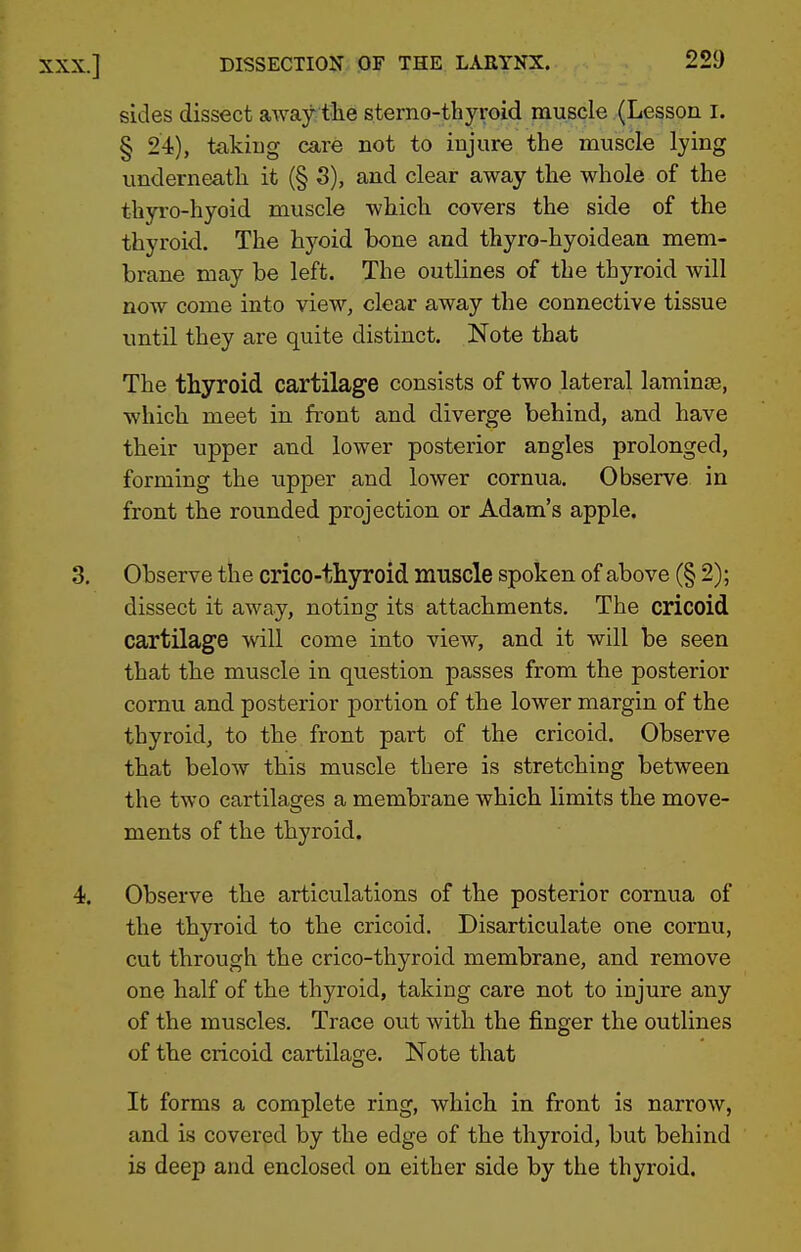 sides dissect away tlie sterno-thyroid muscle (Lesson i. § 24), taking care not to injure the muscle lying underneath it (§ S), and clear away the whole of the thyro-hyoid muscle which covers the side of the thyroid. The hyoid bone and thyro-hyoidean mem- brane may be left. The outlines of the thyroid will now come into view, clear away the connective tissue until they are quite distinct. Note that The thyroid cartilage consists of two lateral laminae, which meet in front and diverge behind, and have their upper and lower posterior angles prolonged, forming the upper and lower cornua. Observe in front the rounded projection or Adam's apple. 3. Observe the crico-thyroid muscle spoken of above (§ 2); dissect it away, noting its attachments. The cricoid cartilage will come into view, and it will be seen that the muscle in question passes from the posterior cornu and posterior portion of the lower margin of the thyroid, to the front part of the cricoid. Observe that below this muscle there is stretching between the two cartilages a membrane which limits the move- ments of the thyroid. 4. Observe the articulations of the posterior cornua of the thyroid to the cricoid. Disarticulate one cornu, cut through the crico-thyroid membrane, and remove one half of the thyroid, taking care not to injure any of the muscles. Trace out with the finger the outlines of the cricoid cartilage. Note that It forms a complete ring, which in front is narrow, and is covered by the edge of the thyroid, but behind is deep and enclosed on either side by the thyroid.