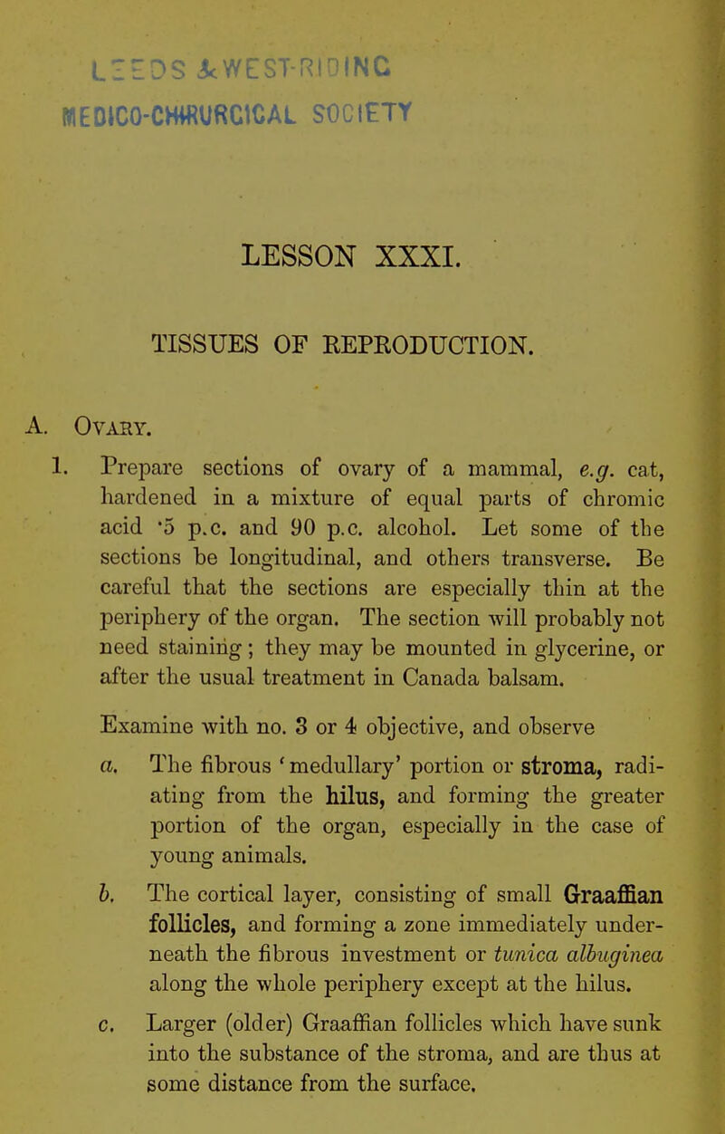 L1£DS icWESi -M.iNC WEDICO-CHiRURClCAL SOCIETY LESSON XXXI. TISSUES OF REPRODUCTION. A. Ovary. 1. Prepare sections of ovary of a mammal, e.g. cat, hardened in a mixture of equal parts of chromic acid '5 p.c. and 90 p.c. alcohol. Let some of the sections be longitudinal, and others transverse. Be careful that the sections are especially thin at the periphery of the organ. The section will probably not need staining; they may be mounted in glycerine, or after the usual treatment in Canada balsam. Examine with no. 3 or 4 objective, and observe a. The fibrous ' medullary' portion or stroma, radi- ating from the hilus, and forming the greater portion of the organ, especially in the case of young animals. b. The cortical layer, consisting of small Graaffian follicles, and forming a zone immediately under- neath the fibrous investment or tunica alhuginea along the whole periphery except at the hilus. c. Larger (older) Graaffian follicles which have sunk into the substance of the stroma, and are thus at some distance from the surface.