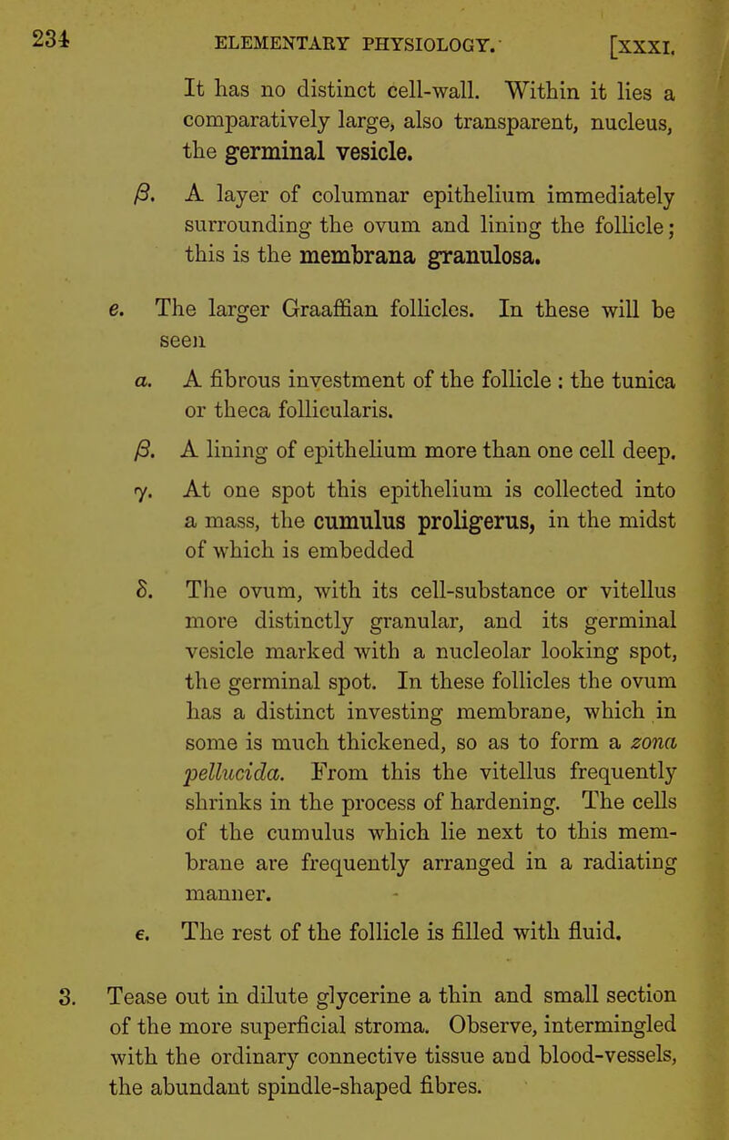 It has no distinct cell-wall. Within it lies a comparatively large, also transparent, nucleus, the germinal vesicle. /3. A layer of columnar epithelium immediately surrounding the ovum and lining the follicle; this is the membrana granulosa. e. The larger Graaffian folHclcs. In these will be seeji a. A fibrous investment of the follicle : the tunica or theca follicularis. )S. A lining of epithelium more than one cell deep. 7. At one spot this epithelium is collected into a mass, the cumulus proligerus, in the midst of which is embedded S. The ovum, with its cell-substance or vitellus more distinctly granular, and its germinal vesicle marked with a nucleolar looking spot, the germinal spot. In these follicles the ovum has a distinct investing membrane, which in some is much thickened, so as to form a zona pellucida. From this the vitellus frequently shrinks in the process of hardening. The cells of the cumulus which lie next to this mem- brane are frequently arranged in a radiating manner. €. The rest of the follicle is filled with fluid. Tease out in dilute glycerine a thin and small section of the more superficial stroma. Observe, intermingled with the ordinary connective tissue and blood-vessels, the abundant spindle-shaped fibres.