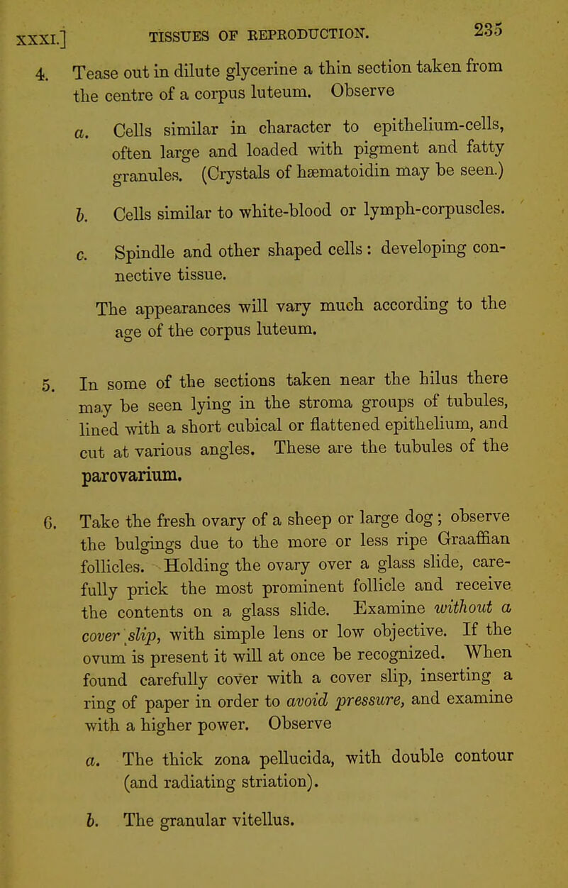 0. 4. Tease out in dilute glycerine a thin section taken from a. Cells similar in character to epithelium-cells, often large and loaded with pigment and fatty granules. (Crystals of hsematoidin may be seen.) h. Cells similar to white-blood or lymph-corpuscles. c. Spindle and other shaped cells : developing con- nective tissue. The appearances will vary much according to the age of the corpus luteum. In some of the sections taken near the hilus there may be seen lying in the stroma groups of tubules, lined with a short cubical or flattened epithelium, and cut at various angles. These are the tubules of the parovarium. G. Take the fresh ovary of a sheep or large dog; observe the bulgings due to the more or less ripe Graafian follicles. Holding the ovary over a glass slide, care- fully prick the most prominent follicle and receive the contents on a glass slide. Examine without a cover slip, with simple lens or low objective. If the ovum' is present it wiU at once be recognized. When found carefully cover with a cover slip, inserting a ring of paper in order to avoid pressure, and examine with a higher power. Observe a. The thick zona pellucida, with double contour (and radiating striation). h. The granular vitellus.