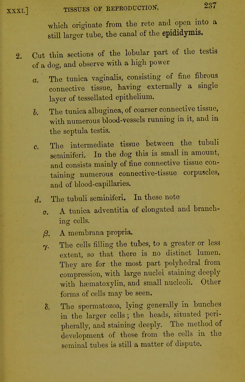 which originate from the rate and open into a still larger tube, the canal of the epididymis. Cut thin sections of the lobular part of the testis of a dog, and observe with a high power a. The tunica vaginalis, consisting of fine fibrous connective tissue, having externally a single layer of tessellated epithelium. I. The tunica albuginea, of coarser connective tissue, with numerous blood-vessels running in it, and in the septula testis. c. The intermediate tissue between the tubuli seminiferi. In the dog this is small in amount, and consists mainly of fine connective tissue con- taining numerous connective-tissue corpuscles, and of blood-capillaries. d. The tubuli seminiferi. In these note a. A tunica adventitia of elongated and branch- insc cells, y3. A membrana propria. ry. The cells filling the tubes, to a greater or less extent, so that there is no distinct lumen. They are for the most part polyhedral from compression, with large nuclei staining deeply with hsematoxylin, and small nucleoli. Other forms of cells may be seen. 8. The spermatozoa, lying generally in bunches in the larger cells; the heads, situated peri- pherally, and staining deeply. The method of development of these from the cells in the seminal tubes is still a matter of dispute.