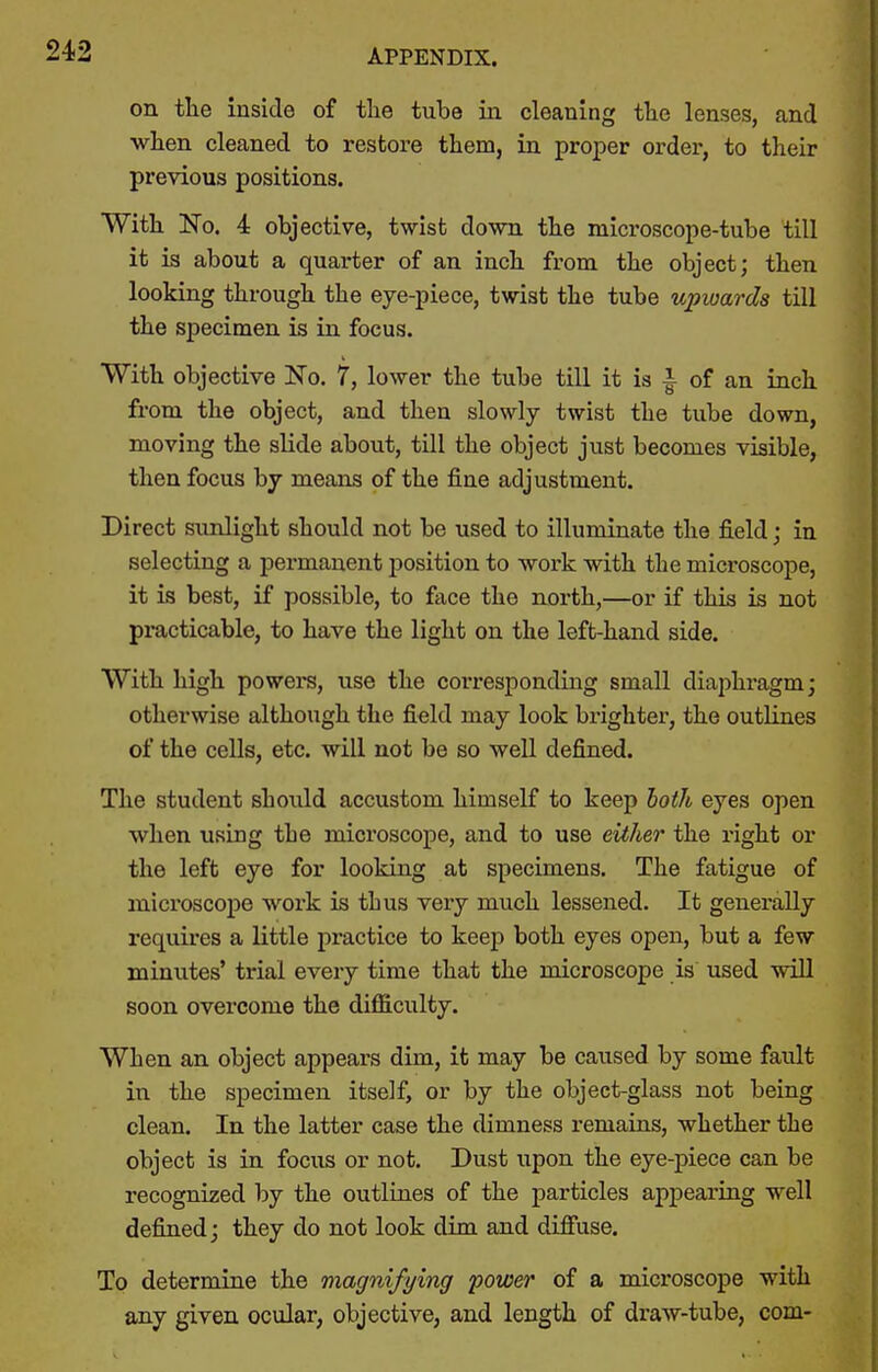 on tlie inside of tlie tube in cleaning the lenses, and when cleaned to restore them, in proper order, to their previous positions. With No. 4 objective, twist down the microscope-tube till it is about a quarter of an inch from the object; then looking through the eye-piece, twist the tube upwards till the specimen is in focus. With objective No. 7, lower the tube till it is \ of an inch from the object, and then slowly twist the tube down, moving the slide about, till the object just becomes visible, then focus by means of the fine adjustment. Direct sunlight should not be used to illuminate the field; in selecting a permanent position to work with the microscope, it is best, if possible, to face the north,—or if this is not practicable, to have the light on the left-hand side. With high powers, use the corresponding small diaphragm; otherwise although the field may look brighter, the outlines of the cells, etc. will not be so well defined. The student should accustom himself to keep lioih eyes open when using the microscope, and to use either the right or the left eye for looking at specimens. The fatigue of microscope work is thus very much lessened. It generally requires a little practice to keep both eyes open, but a few minutes' trial every time that the microscope is used will soon overcome the difficulty. When an object appears dim, it may be caused by some fault in the specimen itself, or by the object-glass not being clean. In the latter case the dimness remains, whether the object is in focus or not. Dust upon the eye-piece can be recognized by the outlines of the particles appearing well defined; they do not look dim and difiuse. To determine the magnifying power of a microscope with any given ocular, objective, and length of draw-tube, com-