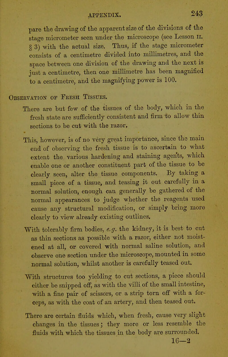 pare the drawing of tlie apparent size of tlie divisions of the stage micrometer seen under tlie microscope (see Lesson li. § 3) with the actual size. Thus, if the stage micrometer consists of a centimetre divided into millimetres, and the space between one division of the drawing and the next is just a centimetre, then one millimetre has been magnified to a centimetre, and the magnifying power is 100. Observation of Fresh Tissues. There are but few of the tissues of the body, which in the fresh state are sufficiently consistent and firm to allow thin sections to be cut with the razor. This, however, is of no very great importance, since the main end of observing the fresh tissue is to ascertaia to what extent the various hardening and staining agents, which enable one or another constituent part of the tissue to be clearly seen, alter the tissue components. By taking a small piece of a tissue, and teasing it out carefully in a normal solution, enough can generally be gathered of the normal appearances to judge whether the reagents used cause any structural modification, or simply bring more clearly to view already existing outlines. With tolerably fii-m bodies, e.g. the kidney, it is best to cut as thin sections as possible with a razor, either not moist- ened at all, or covered with normal saline solution, and observe one section under the microscope, mounted in some normal solution, whilst another is carefully teased out. With structures too yielding to cut sections, a piece should either be snipped off, as with the villi of the small intestine, with a fine pair of scissors, or a strip torn off with a for- ceps, as with the coat of an artery, and then teased out. There are certain fluids which, when fresh, cause very slight changes in the tissues; they more or less resemble the fluids with which the tissues La the body are surrounded. IG—2