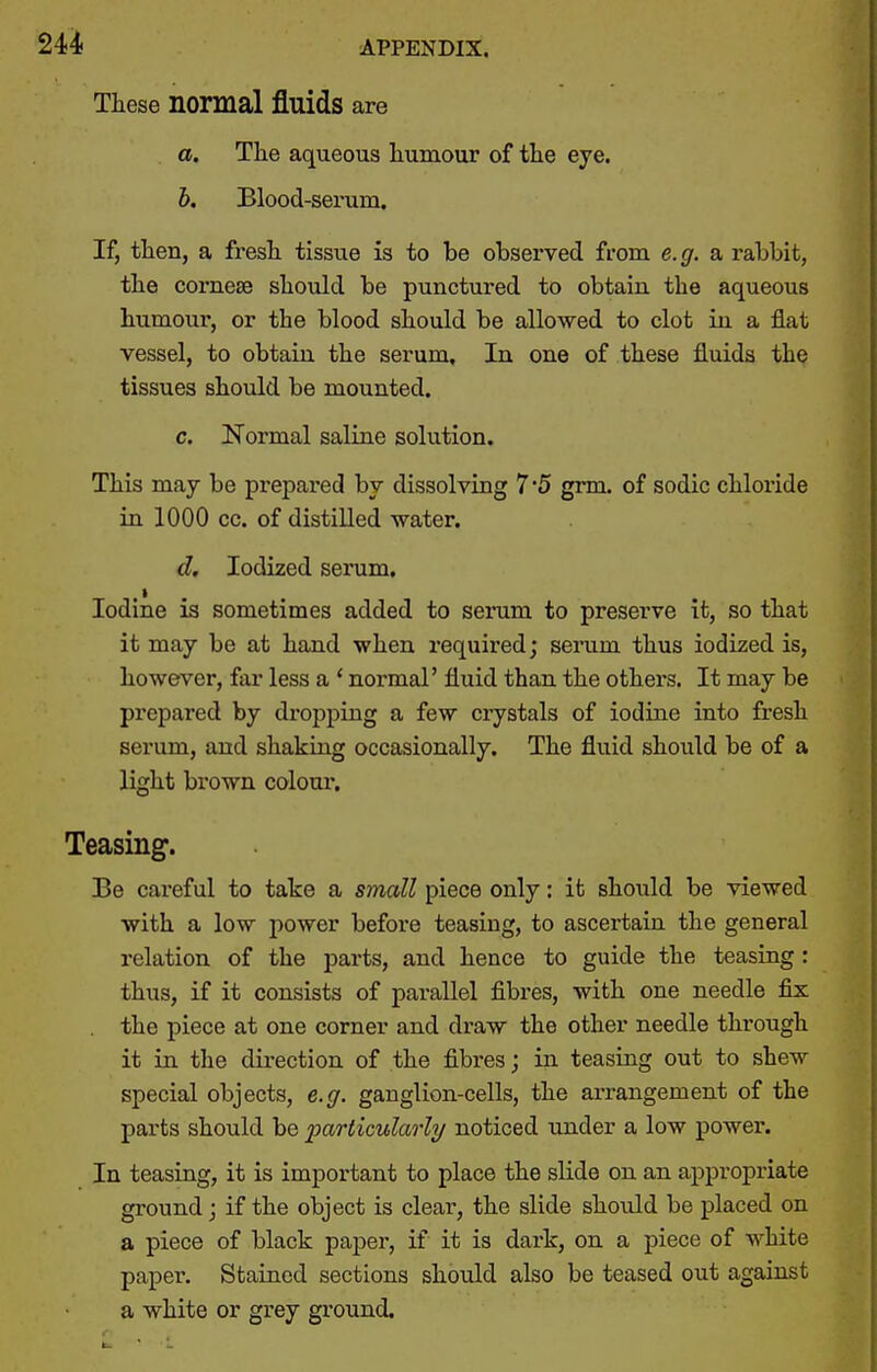 These normal fluids are a. The aqueous humour of the eye. b. Blood-serum. If, then, a fresh tissue is to be observed from e.g. a rabbit, the cornese should be punctured to obtain the aqueous humour, or the blood should be allowed to clot in a fiat vessel, to obtain the serum. In one of these fluids the tissues should be mounted. c. Normal saline solution. This may be prepared by dissolving 7*5 grm. of sodic chloi'ide in 1000 cc. of distilled water. d. Iodized serum. Iodine is sometimes added to serum to preserve it, so that it may be at hand when required; serum thus iodized is, however, far less a * normal' fluid than the others. It may be prepared by dropping a few crystals of iodine into fresh serum, and shaking occasionally. The fluid should be of a light brown colour. Teasing. Be careful to take a small piece only: it should be viewed with a low power before teasing, to ascertain the general relation of the parts, and hence to guide the teasing : thus, if it consists of parallel fibres, with one needle fix the piece at one comer and draw the other needle through it in the direction of the fibres; in teasing out to shew special objects, e.ff. ganglion-cells, the arrangement of the parts should be particularly noticed under a low power. In teasing, it is important to place the slide on an appropriate ground j if the object is clear, the slide should be placed on a piece of black paper, if it is dark, on a piece of white paper. Stained sections should also be teased out against a white or grey ground.