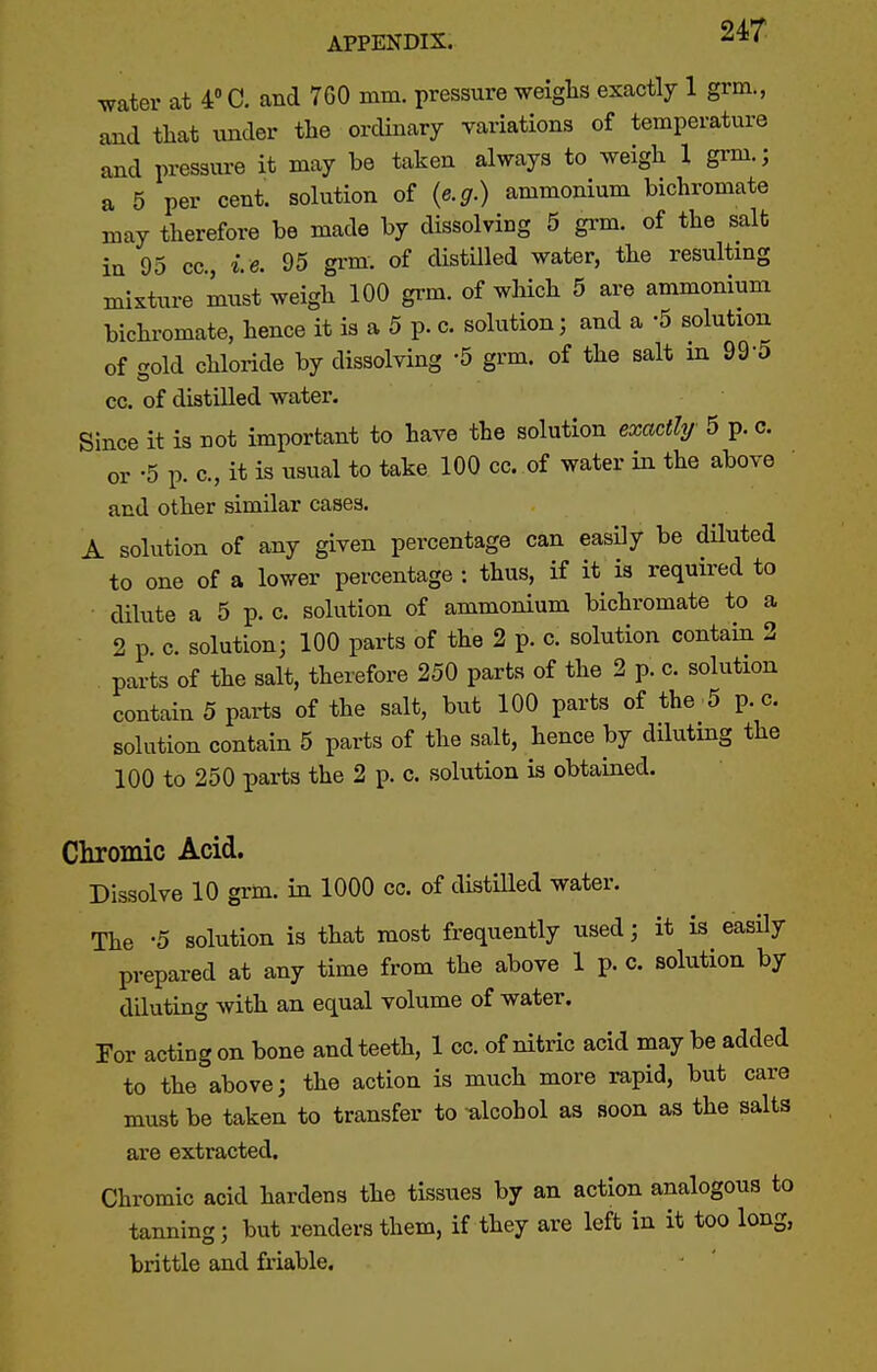 water at 4 C. and 760 mm. pressure weiglis exactly 1 grm., and ttat under the ordinary yariations of temperature and pressure it may be taken always to weigh 1 grm.; a 5 per cent, solution of {e.g.) ammonium bichromate may therefore be made by dissolviog 5 grm. of the salt in 95 cc, le. 95 grm. of cUstilled water, the resultmg mixture must weigh 100 grm. of which 5 are ammonium bichromate, hence it is a 5 p. c. solution; and a -5 solution of gold chloride by dissolving -5 grm. of the salt in 99-5 cc. of distilled water. Since it is not important to have the solution exactly 5 p. c. or -5 p. c, it is usual to take 100 cc. of water in the above ' and other similar cases. A solution of any given percentage can easily be diluted to one of a lower percentage : thus, if it is requii'ed to dilute a 5 p. c. solution of ammonium bichromate to a 2 p c. solution; 100 parts of the 2 p. c. solution contain 2 parts of the salt, therefore 250 parts of the 2 p. c. solution contain 5 parts of the salt, but 100 parts of the 5 p. c. solution contain 5 parts of the salt, hence by dilutmg the 100 to 250 parts the 2 p. c. solution is obtained. Chromic Acid. Dissolve 10 grm. in 1000 cc. of distiUed water. The -5 solution is that most frequently used; it is easily prepared at any time from the above 1 p. c. solution by diluting with an equal volume of water. For acting on bone and teeth, 1 cc. of nitric acid may be added to the above; the action is much more rapid, but care must be taken to transfer to alcohol as soon as the salts are extracted. Chromic acid hardens the tissues by an action analogous to tanning; but renders them, if they are left in it too long, brittle and friable.