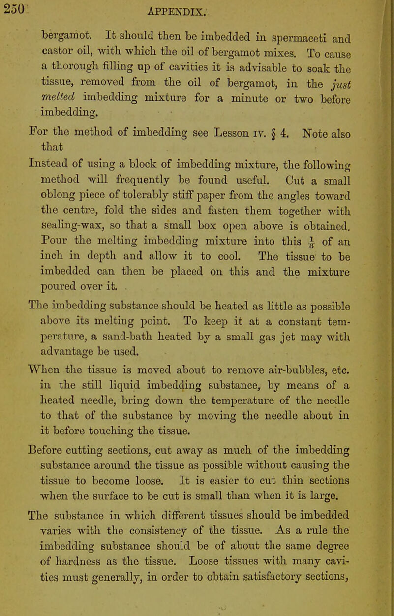 250- bergamot, Ifc should then be imbedded in spermaceti and castor oil, with wliicli the oil of bergamot mixes. To cause a thorough filling up of cavities it is advisable to soak the tissue, removed from the oil of bergamot, in the just melted imbedding mixture for a minute or two before imbedding. For the method of imbedding see Lesson iv. § 4. Note also that Instead of using a block of imbedding mixture, the following method will frequently be found useful. Cut a small oblong piece of tolerably stiff paper from the angles toward the centre, fold the sides and fasten them together with sealing-wax, so that a small box open above is obtained. Pour the melting imbedding mixture into this ^ of an inch in depth and allow it to cool. The tissue to be imbedded can then be placed on this and the mixture poured over it. . The imbedding substance should be heated as little as possible above its melting point. To keep it at a constant tem- perature, a sand-bath heated by a small gas jet may with advantage be used. When the tissue is moved about to remove air-bubbles, etc. in the still liquid imbedding substance, by means of a heated needle, bring down the temperature of the needle to that of the substance by moving the needle about in it before touching the tissue. Before cutting sections, cut away as much of the imbedding substance around the tissue as possible without causing the tissue to become loose. It is easier to cut thin sections when the surface to be cut is small than when it is large. The substance in which difierent tissues should be imbedded varies with the consistency of the tissue. As a rule the imbedding substance should be of about the same degree of hardness as the tissue. Loose tissues with many cavi- ties must generally, in order to obtain satisfactory sections,