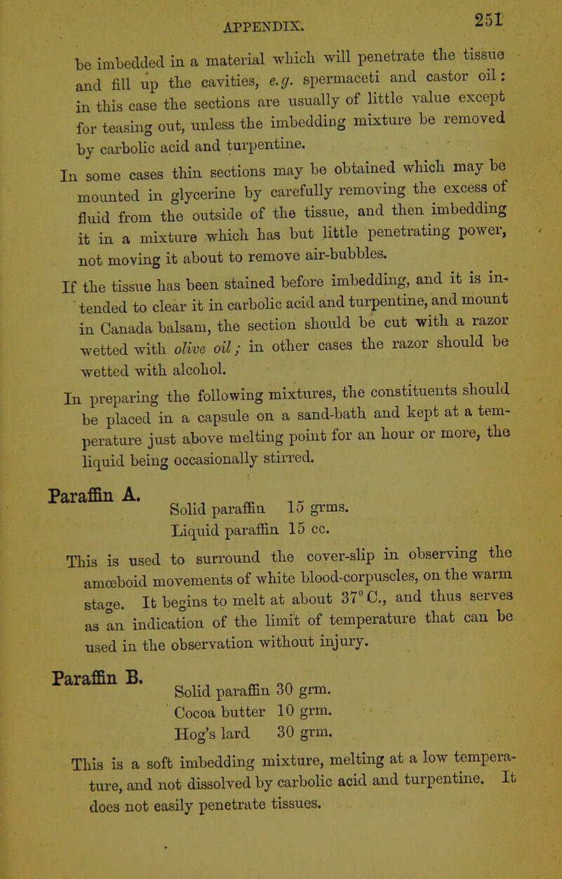 be imbedded in a material which will penetrate the tissue and fill up the cavities, e.g. spermaceti and castor oil: in this case the sections are usually of little value except for teasing out, unless the imbedding mixture be removed by cai-bolic acid and turpentine. In some cases thin sections may be obtained which may be mounted in glycerine by carefully removing the excess of fluid from the outside of the tissue, and then imbeddmg it in a mixture which has but little penetrating power, not moving it about to remove air-bubbles. If the tissue has been stained before imbedding, and it is in^ tended to clear it in carboUc acid and turpentine, and mount in Canada balsam, the section shoidd be cut with a razor ^vettedwith olive oil; in other cases the razor should be wetted with alcohol. In preparing the following mixtures, the constituents should be placed in a capsule on a sand-bath and kept at a tem- perature just above melting point for an hour or more, the liquid being occasionally stirred. Paraflin A. Solid paraffin lo gi'ms. Liquid paraffin 15 cc. This is used to surround the cover-sHp in observing the amoeboid movements of white blood-corpuscles, on the warm stage. It begins to melt at about 37 C, and thus serves as In indication of the limit of temperature that can be used in the observation without injury. Paraffin B. ^ ^ Solid paraffin 30 grm. Cocoa butter 10 grm. Hog's lard 30 grm. This is a soft imbedding mixture, melting at a low tempera- ture, and not dissolved by carbolic acid and turpentine. It does not easily penetrate tissues.