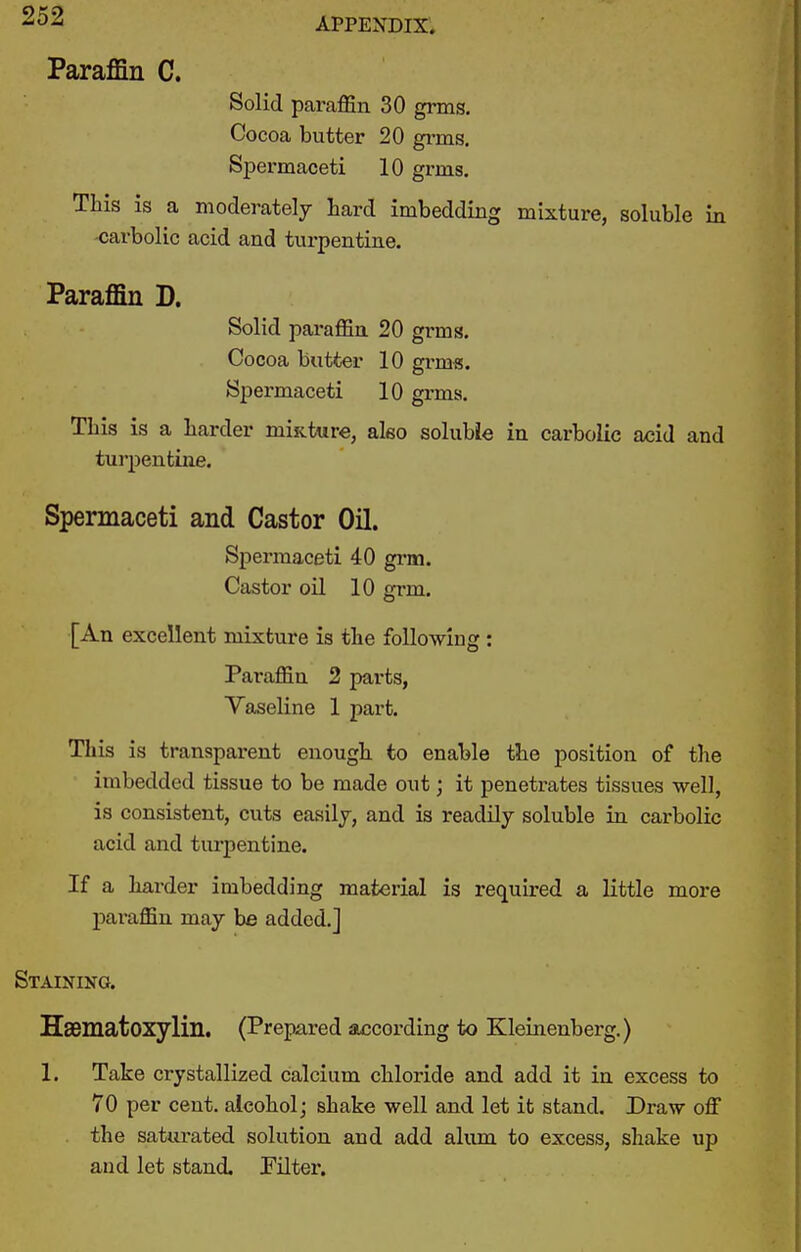 APPENDIX. Paraffin C. Solid paraffin 30 grms. Cocoa butter 20 gi-ms. Spermaceti 10 grms. This is a moderately tard imbedding mixture, soluble in -carbolic acid and turpentine. Paraflin D. Solid paraffin 20 grms. Cocoa butter 10 grms. Spermaceti 10 grms. This is a harder miftture, aleo soluble in carbolic acid and turpentine. Spermaceti and Castor OH. Spermaceti 40 grm. Castor oil 10 grm. [An excellent mixture is the following : Paraffin 2 parts, Vaseline 1 part. This is transparent enough to enable the position of the imbedded tissue to be made out; it penetrates tissues well, is consistent, cuts easily, and is readily soluble in carbolic acid and turpentine. If a harder imbedding material is required a little more paraffin may be added.] Staining. Hsematoxylin. (Prepared according to Kleinenberg.) 1. Take crystallized calcium chloride and add it in excess to 70 per cent, alcohol; shake well and let it stand. Draw off the satiu-ated solution and add alum to excess, shake up and let stand. Pilter.