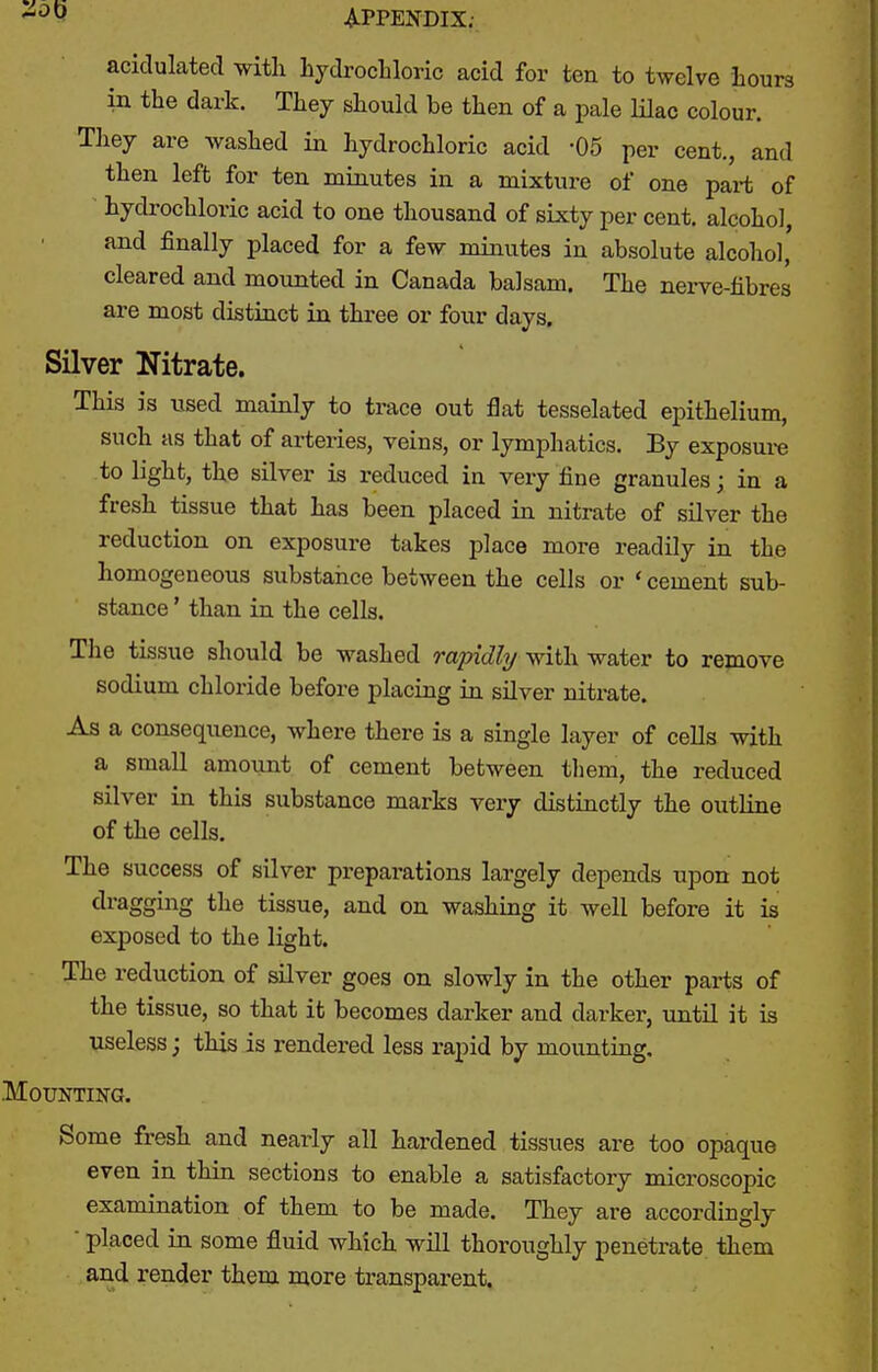 acidulated with hydrochloric acid for ten to twelve hours in the dark. They should be then of a pale lilac colour. They are washed in hydrochloric acid -05 per cent., and then left for ten minutes in a mixture of one part of hydrochloric acid to one thousand of sixty per cent, alcohol, and finally placed for a few minutes in absolute alcohol, cleared and mounted in Canada balsam. The nerve-fibres are most distinct in three or four days. Silver Nitrate. This is used mainly to trace out flat tesselated epithelium, such as that of arteries, veins, or lymphatics. By exposui-e to light, the silver is reduced in very fine granules; in a fresh tissue that has been placed in nitrate of silver the reduction on exposure takes place more readily in the homogeneous substance between the cells or ' cement sub- stance ' than in the cells. The tissue should be washed rapidly with water to remove sodium chloride before placing in silver nitrate. As a consequence, where there is a single layer of cells with a small amount of cement between tliem, the reduced silver in this substance marks very distinctly the outline of the cells. The success of silver preparations largely depends upon not dragging the tissue, and on washing it well before it is exposed to the light. The reduction of silver goes on slowly in the other parts of the tissue, so that it becomes darker and darker, until it is useless j this is rendered less rapid by mounting. .Mounting. Some fresh and nearly all hardened tissues are too opaque even in thin sections to enable a satisfactory microscopic examination of them to be made. They are accordingly  placed in some fluid which will thoroughly penetrate them and render them more transparent.