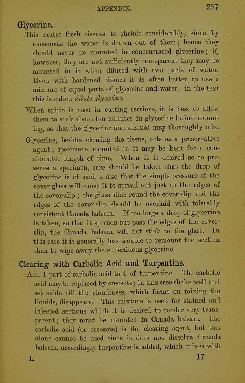 Glycerine. TMs causes fresh tissues to slirink considerably, since by exosmosis the water is di-awn out of them; hence they should never be mounted in concentrated glycerine; if, however, they are not sufficiently transparent they may be mounted in it when diluted with two parts of water. Even with hardened tissues it is often better to use a mixture of equal parts of glycerine and water: in the text this is called dilute glycerine. When spirit is used in cutting sections, it is best to allow them to soak about ten minutes in glycerine before mount- ing, so that the glycerine and alcohol may thoroughly mix. Glycerine, besides clearing the tissue, acts as a preservative agent; specimens mounted in it may be kept for a con- siderable length of time. When it is desired so to pre- serve a specimen, care should be taken that the drop of glycerine is of such a size that the simple pressure of the cover-glass will cause it to spread out just to the edges of the cover-slip ; the glass slide round the cover-slip and the edges of the cover-slip should be overlaid with tolerably consistent Canada balsam. If too large a drop of glycerine is taken, so that it spreads out past the edges of the cover- slip, the Canada balsam will not stick to the glass. In this case it is generally less trouble to remount the section than to wipe away the superfluous glycerine. Clearing with Carbolic Acid and Turpentine. Add 1 part of carbolic acid to 4 of turpentine. The carbolic acid may be replaced by creosote; in this case shake well and set aside till the cloudiness, which forms on mixing the liquids, disappears. This mixture is used for stained and injected sections which it is desired to render very trans- parent; they must be mounted in Canada balsam. The carbolic acid (or creosote) is the clearing agent, but this alone cannot be used since it does not dissolve Canada balsam, accordingly turpentine is added, which mixes with