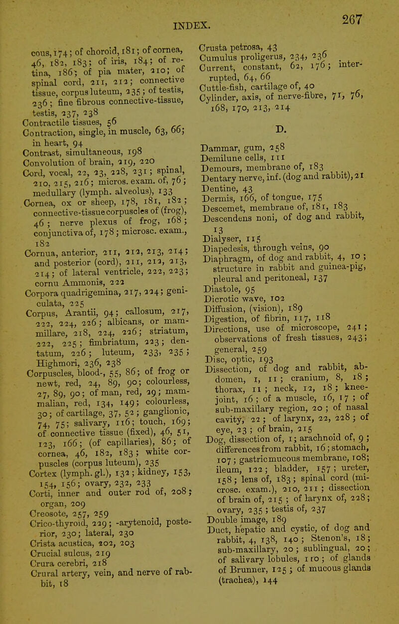 cous, 174; of choroid, i8i; of cornea, 46, 182, 183; of iris, 184; of re- tina, 186) of pia mater, 510; of spinal cord, 211, 211; connective tissue, corpus luteum, 335; of testis, 236 ; fine fibrous connective-tissue, testis, 137, 238 Contractile tissues, 56 Contraction, single, in muscle, 63, 66; in heart, 94 Contrast, simultaneous, 198 Convolution of brain, 119, 220 _ Cord, vocal, 22, 23, 228, 231; spinal, 210, 215, 216; micros, exam, of, 76; medullary (lymph, alveolus), 133 Cornea, ox or sheep, 178, 181, 182 ; connective-tissue corpuscles of (frog), 46; nerve plexus of frog, 168; conjunctiva of, 178; microsc. exam., 182 Cornua, anterior, 211, 212, 213, 214; and posterior (cord), 211, 212, 213, 214; of lateral ventricle, 222, 223; cornu Ammonis, 222 Corpora quadrigemina, 217, 224; geni- culata, 225 Corpus, Arantii, 94; caUosum, 217, 222, 224, 226; albicans, or mam- mUlare, 218, 224, 226; striatum, 222, 225 ; fimbriatum, 223; den- tatum, 226; luteum, 233, 235; Highmori, 236, 238 Corpuscles, blood-, 55, 86; of frog or newt, red, 24, 89, 90; colourless, ■27, 89, 90; of man, red, 29; mam- maUan, red, 134, 1495 colourless, 30; of cartilage, 37, 52; ganglionic, 74) 75; salivary, 116; touch, 169; of connective tissue (fixed), 46, 51, 123, 166; (of capillaries), 86; of cornea, 46, 182, 183; white cor- puscles (corpus luteum), 235 Cortex (lymph, gl.), 132; kidney, 153, 154. 156; ovary, 232, 233 Corti, inner and outer rod 01, 200 j organ, 209 Creosote, 257, 259 Crico-thyroid, 229; -arytenoid, poste- rior, 230; lateral, 230 Crista acustica, 402, 203 Crucial sulcus, 219 Crura cerebri, 218 Crural artery, vein, and nerve of rab- bit, 18 Crusta petrosa, 43 Cumulus proligerus, 234, 236 Current, constant, 62, 176; inter- rupted, 64, 66 Cuttle-fish, cartilage of, 40 Cylinder, axis, of nerve-fibre, 71, 761 168, 170, 213, 214 D. Dammar, gum, 258 Demilune cells, 111 Demours, membrane of, 183 Dentary nerve, inf. (dog and rabbit), 21 Dentine, 43 Dermis, 166, of tongue, 175 Descemet, membrane of, 181, 183 Descendens noni, of dog and rabbit, 13 Dialyser, 115 Diapedesis, through veins, 90 Diaphragm, of dog and rabbit, 4, 10 ; structure in rabbit and guinea-pig, pleural and peritoneal, 137 Diastole, 95 Dicrotic wave, 102 Diffusion, (vision), 189 Digestion, of fibrin, 117, 118 Directions, use of microscope, 241 ; observations of fresh tissues, 243; general, 259 Disc, optic, 193 ,, t. Dissection, of dog and rabbit, ab- domen, I, 11; cranium, 8, 18; thorax, 11; neck, 12, 18; knee- joint, 16 ; of a muscle, 16, 17 ; of sub-maxillary region, 20 ; of nasal cavity, 22 ; of larynx, 22, 228 ; of eye, 23 ; of brain, 215 Dog, dissection of, i; arachnoid of, 9 ; differences from rabbit, 16; stomach, 107 ; gastric mucous membrane, 108; ileum, 122; bladder, 157; ureter, 158; lens of, 183; spinal cord (mi- crosc. exam.), 210, 21 r ; dissection of brain of, 215 ; of larynx of, 228; ovary, 235 ; testis of, 237 Double image, 189 Duct, hepatic and cystic, of dog and rabbit, 4, 138, 140; Stenon's, 18; sub-maxillary, 20; sublingual, 20; of salivary lobules, 110 ; of glands of Brunner, 125 ; of mucous glanda (trachea), 144