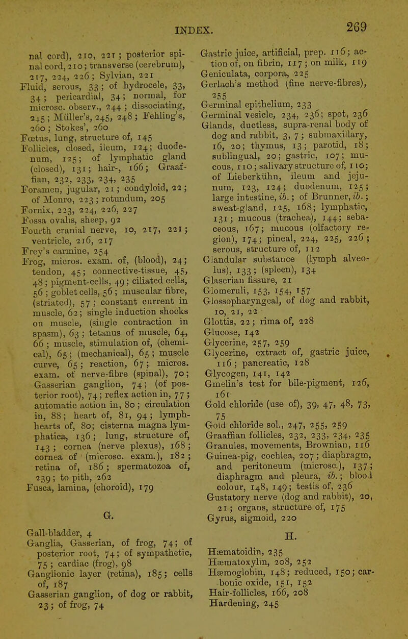 nal cord), 110, 221 ; posterior spi- nal cord, 310; transverse (ueiebrum), ■217, 224, 226; Sylvian, 221 Fluid, serous, 33 ; of hydrocele, 33, 34; pericardial, 34; noniial, for microsc. observ., 244 ; dissociating, 245 ; MiQler's, 24S, 248 j rehliug's, 260; Stokes', 260 Fcetus, lung, structure of, 145 Follicles, closed, ileum, 124; duode- num, 125; of lymphatic gland (closed), 131; hair-, 166; Graaf- fian, 232, 233, 234, 235 Foramen, jugular, 21; condyloid, 22 ; of Monro, 223 ; rotundum, 205 Fornix, 223, 224, 226, 227 Fossa ovalis, sheep, 92 Fourth cranial nerve, 10, 317, 221; ventricle, 216, 217 Frey's carmine, 254 Frog, micros, exam, of, (blood), 24; tendon, 45; connective-tissue, 45, 48; pigment-cells, 49; ciliated cells, 56 ; goblet cells, 56 ; muscular fibre, (striated), 57 ; constant current in muscle, 62; single induction shocks on muscle, (single contraction in spasm), 63 ; tetanus of muscle, 64, 66; muscle, stimulation of, (chemi- cal), 65 ; (mechanical), 65 ; muscle curve, 65; reaction, 67; micros, exam, of nerve-fibre (spinal), 70; Gasserian ganglion, 74; (of pos- terior root), 74; reflex action in, 77 ; automatic action in, 80 ; circulation in, 88; heart of, 81, 94; lymph- hearts of, 80; ciaterna magna lym- phatica^ 136; lung, structure of, 143 ; cornea (nerve plexus), 168 ; cornea of (microsc. exam.), 182 ; retina of, 186; spermatozoa of, 239 ; to pith, 262 Fusca, lamina, (choroid), 179 G. Gall-bladder, 4 Ganglia, Gasserian, of frog, 74; of posterior root, 74; of sympathetic, 75 ; cardiac (frog), 98 Ganglionic layer (retina), 185; cells of, 187 Gasserian ganglion, of dog or rabbit, 23; of frog, 74 Gastric juice, artificial, prep. 116; ac- tion of, on fibi-in, 117 ; on milk, 119 Geniculata, corpora, 225 Gerlach's method (fine nerve-fibres), 255 Germinal epithelium, 233 Germinal vesicle, 234, 236; spot, 236 Glands, ductless, supra-renal body of dog and rabbit, 3, 7; submaxillary, 16, 20; thymus, 13; parotid, 18; sublingual, 20; gastric, 107; mu- cous, 110; salivary structure of, 110; of Lieberkiihn, ileum and jeju- num, 123, 124; duodenum, 125; large intestine, ib.; of Brunner, ib.; sweat-gland, 125, 168; lymphatic, 131; mucous (trachea), 144; seba- ceous, 167; mucous (olfactory re- gion), 174; pineal, 224, 225, 226; serous, structure of, 112 Glandular substance (lymph alveo- lus), 133; (spleen), 134 Glaserian fissure, 21 Glomeruh, 153, 154, 157 Glossopharyngeal, of dog and rabbit, 10, 21, 22 Glottis, 22; rima of, 228 Glucose, 142 Glycerine, 257, 259 Glycerine, extract of, gastric juice, 116; pancreatic, 128 Glycogen, 141, 142 Gmeha's test for bile-pigment, 126, i6r Gold chloride (use of), 39, 47, 48, 73, 75 Gold chloride sol., 247, 255, 259 Graaf&an follicles, 232, 233, 234, 235 Granules, movements, Brownian, ii6 Guinea-pig, cochlea, 207 ; diaphragm, and peritoneum (microsc), 137; diaphragm and pleura, ib.; blooi colour, 148, 149; testis of, 236 Gustatory nerve (dog and rabbit), 20, 21; organs, structure of, 175 Gyrus, sigmoid, 220 H. Haematoidin, 235 Heematoxyhn, 208, 252 Hseraoglobin, 148; reduced, 150; car- bonic oxide, 151, 152 Hair-follicles, 166, 208 Hardening, 245