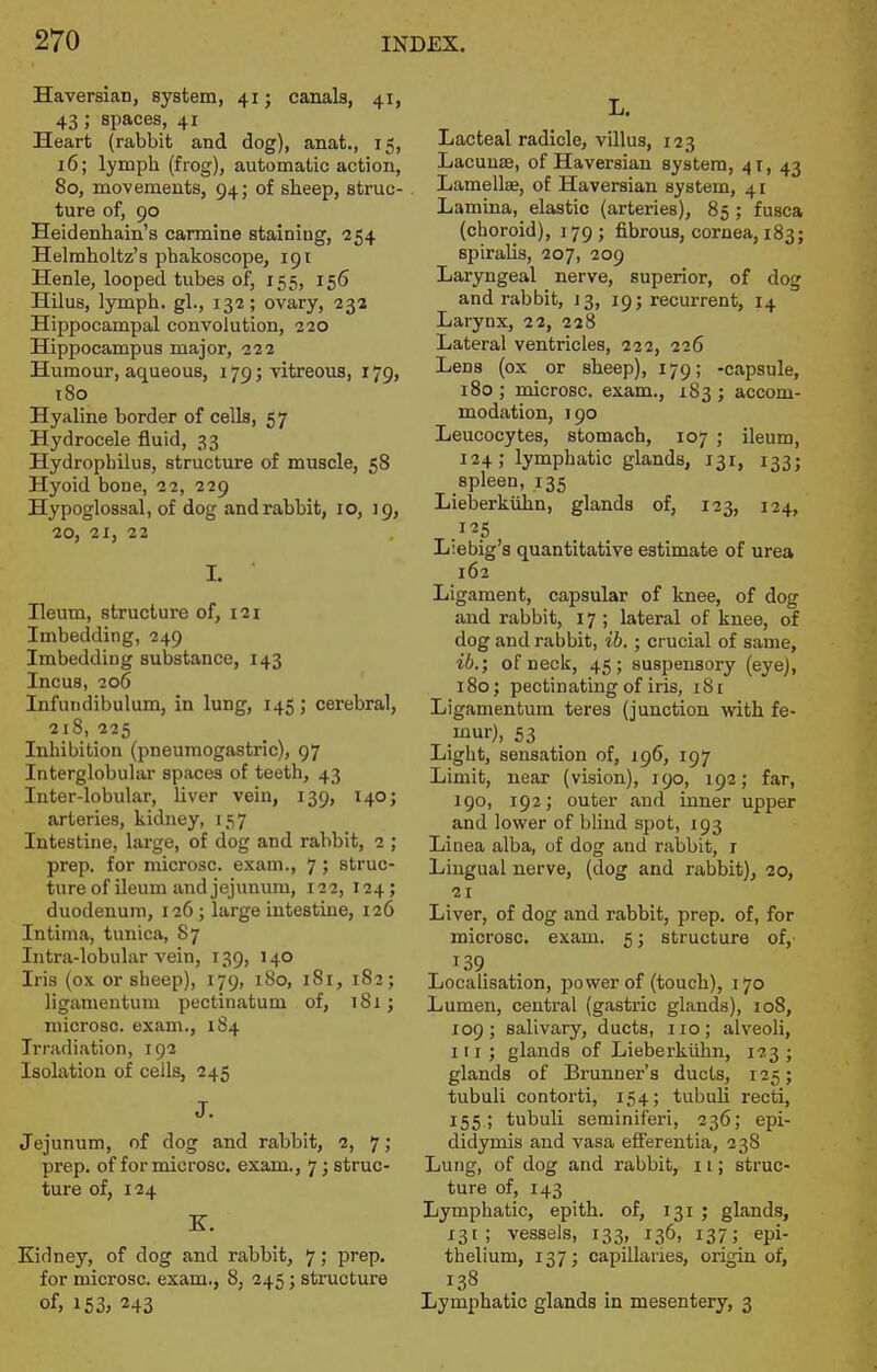 Haversian, system, 41; canals, 41, 43; spaces, 41 Heart (rabbit and dog), anat., 15, 16; lymph (frog), automatic action, 80, movements, 94; of sheep, struc- ture of, 90 Heidenhain's carmine staining, 254 Helmholtz's phakoscope, 191 Henle, looped tubes of, 155, 156 Hilus, lymph, gl., 132; ovary, 232 Hippocampal convolution, 220 Hippocampus major, 222 Humour, aqueous, 179; vitreous, 179, 180 Hyaline border of cells, 57 Hydrocele fluid, 33 Hydrophilus, structure of muscle, 58 Hyoid bone, 22, 229 Hypoglossal, of dog and rabbit, 10, J 9, 20, 21, 22 I. Ileum, structure of, 121 Imbedding, 249 Imbedding substance, 143 Incus, 206 Infundibulum, in lung, 145; cerebral, 218, 225 Inhibition (pneumogastric), 97 Interglobular spaces of teeth, 43 Inter-lobular, liver vein, 139, 140; arteries, kidney, 157 Intestine, large, of dog and rabbit, 2 ; prep, for microsc. exam., 7 ; struc- ture of ileum and jejunum, 122, 124; duodenum, 126; large intestine, 126 Intima, tunica, 87 Intra-lobular vein, 139, 140 Iris (ox or sheep), 179, 180, 181, 182; ligameutum pectinatum of, 181; microsc. exam., 184 Irradiation, 192 Isolation of cells, 245 J. Jejunum, of dog and rabbit, 2, 7 ; prep, of for microsc. exam., 7; struc- ture of, 124 E. Kidney, of dog and rabbit, 7; prep, for microsc. exam., 8, 245; structure of, 153> 243 L. Lacteal radicle, villus, 123 Lacunae, of Haversian system, 41, 43 Lamellse, of Haversian system, 41 Lamina, elastic (arteries), 85 ; fusca (choroid), 179; fibrous, cornea, 183; spiralis, 207, 209 Laryngeal nerve, superior, of dog and rabbit, 13, 19; recurrent, 14 Larynx, 22, 228 Lateral ventricles, 222, 226 Lens (ox or sheep), 179; -capsule, 180 ; microsc. exam., 183 ; accom- modation, 190 Leucocytes, stomach, 107 ; ileum, 124; lymphatic glands, 131, 133; spleen, 135 Lieberkiihn, glands of, 123, 124, Liebig's quantitative estimate of urea 162 Ligament, capsular of knee, of dog and rabbit, 17 ; lateral of knee, of dog and rabbit, ib.; crucial of same, ib.; of neck, 45; suspensory (eye), 180; pectinating of iris, iSi Ligamentura teres (junction with fe- _mur), 53 Light, sensation of, 196, 197 Limit, near (vision), 190, 192, far, 190, 192; outer and inner upper and lower of blind spot, 193 Linea alba, of dog and rabbit, r Lingual nerve, (dog and rabbit), 20, 21 Liver, of dog and rabbit, prep, of, for microsc. exam. 5; structure of, 139 Localisation, power of (touch), 170 Lumen, central (gastric glands), 108, 109; salivary, ducts, 110; alveoli, 11 r ; glands of Lieberkiihn, 123 ; glands of Brunner's ducts, 125; tubuli contorti, 154; tubuli recti, 155 ; tubuli seminiferi, 236; epi- didymis and vasa efFerentia, 238 Lung, of dog and rabbit, 11; struc- ture of, 143 Lymphatic, epith. of, 131 ; glands, 131; vessels, 133, 136, 137; epi- thelium, 137; capillaries, origin of, Lymphatic glands in mesentery, 3