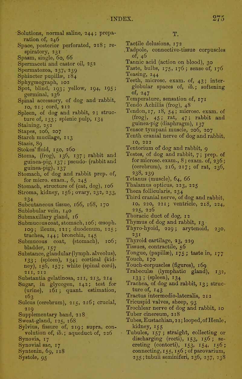 Solutions, normal saline, 244; prepa- ration of, 246 Space, posterior perforated, 218; re- spiratory, 231 Spasm, single, 60, 66 Spermaceti and castor oil, 252 Spermatozoa, 237, 239 Sphincter pupilla>, 184 Sphygmograph, 102 Spot, blind, 193; yellow, 194, 195; germinal, 236 Spinal accessory, of dog and rabbit, 10, 21; cord, 212 Spleen, of dog and rabbit, 2; struc- ture of, 133 ; splenic pulp, 134 Staining, 252 Stapes, 206, 207 Starch mucilage, 113 Stasis, 89 Stokes'fluid, 150, 260 Stoma, (frog), 136, 137; rabbit and guinea-pig, 137; pseudo- (rabbitand guinea-pig), 137 Stomach, of dog and rabbit prep, of, for micro, exam., 6, 245 Stomach, structure of (cat, dog), 106 Stroma, kidney, 156; ovary, 232, 233, 234 Subcutaneous tissue, 166, 168, 170 Sublobular vein, 140 Submaxillary gland, 16 Submucous coat, stomach, 106; cesoph. 109; Ueum, 121; duodenum, 125; trachea, 144; bronchia, 145 Submucous coat, (stomach), 106; bladder, 157 Substance, glandular (lymph, alveolus), 133; (spleen), 134; cortical (kid- ney), 156, 157; white (spinal cord), 211, 212 Substantia gelatinosa, 211, 213, 214 Sugar, in glycogen, 142; test for (urine), 161; quant, estimation, 163 Sulcus (cerebrum), 215, 216; crucial, 219 Supplementary band, 218 Sweat-gland, 125, 168 Sylvius, fissure of, 219; supra, con- volution of, ib.; aqueduct of, 226 Synovia, 17 Sjmovial sac, 17 Syntonin, 69, 118 Systole, 95 T. Tactile delusions, 172 .Tadpole, connective-tissue corpuscles of, 46 Tannic acid (action on blood), 30 Taste, bulbs, 175, 176; sense of, 176 Teasing, 244 Teeth, microsc. exam, of, 43; inter- globular spaces of, ib.; softening of, 247 Temperature, sensation of, 171 Tendo Achillis (frog), 48 Tendon, 17, 18, 54; microsc. exam, of (frog), 45; rat, 47; rabbit and guinea-pig (diaphragm), 137 Tensor tympani muscle, 206, 207 Tenth cranial nerve of dog and rabbit, 10, 222 Tentorium of dog and rabbit, 9 Testes, of dog and rabbit, 7; prep, of for microsc. exam., 8; exam, of, 236; (cerebrum), 216, 217; of rat, 236, 238, 239 Tetanus (muscle), 64, 66 Thalamus opticus, 223, 225 Theca foUicularis, 234 Third cranial nerve, of dog and rabbit, 10, 220, 221; ventricle, ai8, 224, 225, 226 Thoracic duct of dog, 12 Thymus of dog and rabbit, 13 Thyro-hyoid, 229; arytenoid, 230, 231 Thyroid cartilage, 33, 229 Tissues, contractile, 56 Tongue, (papillae), 175 ; taste in, 177 Touch, 170 Touch-corpuscles (figures), 169 TrabeculsB (lymphatic gland), 132, 133 ; (spleen), 134 Trachea, of dog and rabbit, 13 ; struc- ture of, 143 Tractus intermedio-lateralis, 212 Tricuspid valves, sheep, 93 Trochlear nerve of dog and rabbit, 10 Tuber cinereum, 218 Tubes, Eustachian, 2 2; looped, of Henle, kidney, 155 Tubules, 157 ; straight, collecting or discharging (recti), 153, 156 ; se- creting _ (contorti), 153, 154, 156; connecting, 155,156 ; of parovarium, 235 ;tubuli seminiferi, 236, 237, 23S