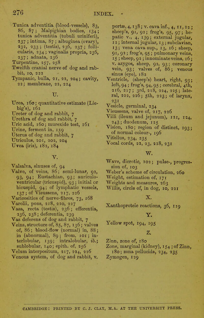 Tunica adventitia (blood-vessels), 83, 86, 87; Malpighian bodies, 134; txinica adventitia (tubuli uriniferi), 237 ; intima, 87 ; albuginea (ovary), ^32, 233 ; (testis), 236, 237 ; folli- cularis, 234; vaginalis propria, 236, 237; adnata, 236 Turpentine, 257, 258 Twelfth cranial nerve of dog and rab- bit, 10, 222 Tympanic, bulla, 11, 12, 204; cavity, 22; membrane, 22, 224 U. Urea, 160; quantitative estimate (Lie- big's), 162 Ureter of dog and rabbit, 7 Urethra of dog and rabbit, 7 Uric acid, 160; murexide test, i6i Urine, ferment in, 159 Uterus of dog and rabbit, 7 Utriculus, 201, 202, 204 Uvea (iris), 182, 184 V. Valsalva, sinuses of, 94 Valve, of veins, 86; semi-lunar, 92, 93, 94; Eustachian, 93; auriculo- ventricular (tricuspid), 93 ; initial or bicuspid, 94; of lymphatic vessels, 137; of Vieussens, 217, 226 Varicosities of nerve-fibres, 73, 168 Varolii, pons, 218, 220, 227 Vasa, recta (testis), 236; efiferentia, 236, 238; deferentia, 239 Vas deferens of dog and rabbit, 7 Veins, structure of, 85, 87, 136; valves of, 86; blood-flow (normal) in, 88; in (abnormal), 89; from, 101; in- terlobular, 139; intralobular, ib.; sublobular, 140; epith. of, 256 Velum interpositum, 217, 224, 226 Venous system, of dog and rabbit, v. portae, 4,138; v. cava inf., 4, 11,12; sheep's, 91, 92; frog's, 95, 97; he- patic v., 4, 139; external jugular, 12; internal jugular, 13 ; subclavian, 13; vena cava sup., 13, 16; sheep, 91, 92 ; frog's, 95 ; pulmonary veins, 15 ; sheep, 92 ; innominate veins, 16; V, azygos, sheep, 92, 93; coronary vein, 93; valves of, 86; venous sinus (eye), 182 Ventricle, (sheep's) heart, right, 93; left, 94; frog's, 94,95 ; cerebral, 4th, 216, 217; 3rd, 218, 224, 225; late- ral, 222, 226; 5th, 223; of larynx, 231 Vesicle, germinal, 234 Vieussens, valve of, 217, 226 Villi (ileum and jejunum), 121, 124, 243; duodenum, 125 Vision, i8o; region of distinct, 193; of normal colour-, 196 Vifellus, 234, 235 Vocal cords, 22, 23, 228, 231 W. Wave, dicrotic, T02; pulse-, progres- sion of, 103 Weber's scheme of circulation, 260 Weight, estimation of, 171 Weights and measures, 263 Willis, circle of, in dog, 10, 221 X. Xanthoproteic reactions, 36, 119 Y. Yellow spot, 194, 195 Z. Zinn, zone of, 180 Zone, marginal (kidney), 154 ; of Zinn, 180; zona pellucida, 234, 235 Zymogen, 129 CAMBRIDGE: PRINTED BY C.J. CLAY, M.A. AT THE UNIVEBSITY PRESS.