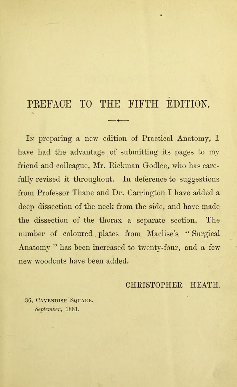 PREFACE TO THE FIFTH EDITION. In preparing a new edition of Practical Anatomy, I have had the advantage of submitting its pages to my friend and colleague, Mr. Rickman Godlee, who has care- fully revised it throughout. In deference to suggestions from Professor Thane and Dr. Carrington I have added a deep dissection of the neck from the side, and have made the dissection of the thorax a separate section. The number of coloured plates from Maclise’s “ Surgical Anatomy ” has been increased to twenty-four, and a few new woodcuts have been added. CHRISTOPHER HEATH. 36, Cavendish Square. September, 1881.