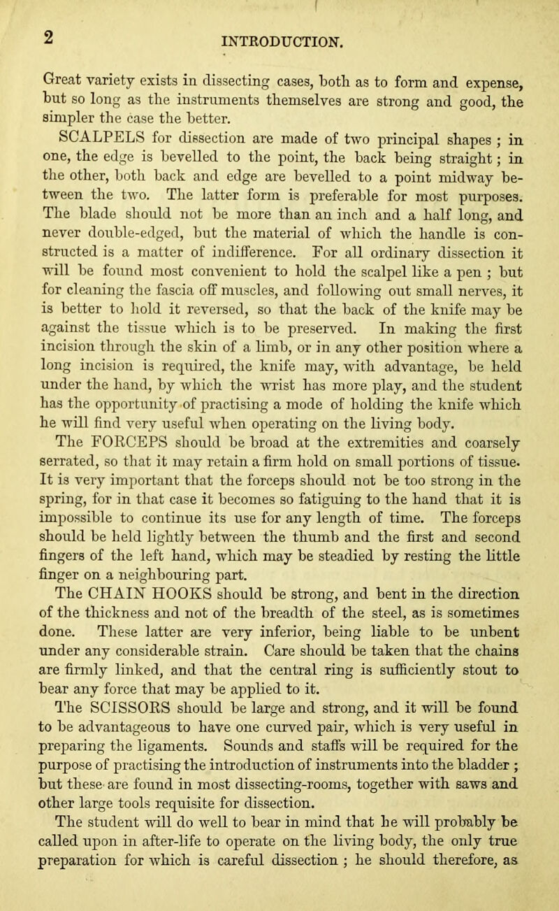 Great variety exists in dissecting cases, both as to form and expense, but so long as the instruments themselves are strong and good, the simpler the case the better. SCALPELS for dissection are made of two principal shapes ; in one, the edge is bevelled to the point, the back being straight; in the other, both back and edge are bevelled to a point midway be- tween the two. The latter form is preferable for most purposes. The blade should not be more than an inch and a half long, and never double-edged, but the material of which the handle is con- structed is a matter of indifference. For all ordinary dissection it will be found most convenient to hold the scalpel like a pen ; but for cleaning the fascia off muscles, and following out small nerves, it is better to hold it reversed, so that the back of the knife may be against the tissue wliich is to be preserved. In making the first incision through the skin of a limb, or in any other position where a long incision is required, the knife may, with advantage, be held under the hand, by which the wrist has more play, and the student has the opportunity of practising a mode of holding the knife which he will find very useful when operating on the living body. The FORCEPS should be broad at the extremities and coarsely serrated, so that it may retain a firm hold on small portions of tissue. It is very important that the forceps should not be too strong in the spring, for in that case it becomes so fatiguing to the hand that it is impossible to continue its use for any length of time. The forceps should be held lightly between the thumb and the first and second fingers of the left hand, which may be steadied by resting the little finger on a neighbouring part. The CHAIN HOOKS should be strong, and bent in the direction of the thickness and not of the breadth of the steel, as is sometimes done. These latter are very inferior, being liable to be unbent under any considerable strain. Care should be taken that the chains are firmly linked, and that the central ring is sufficiently stout to bear any force that may be applied to it. The SCISSORS should be large and strong, and it will be found to be advantageous to have one curved pair, which is very useful in preparing the ligaments. Sounds and staffs will be required for the purpose of practising the introduction of instruments into the bladder ; but these’ are found in most dissecting-rooms, together with saws and other large tools requisite for dissection. The student will do well to bear in mind that he will probably be called upon in after-life to operate on the living body, the only true preparation for which is careful dissection ; he should therefore, as
