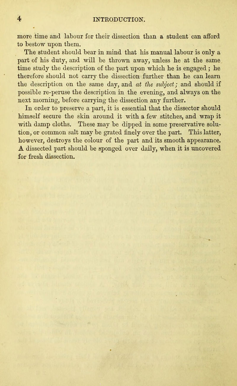 more time and labour for their dissection than a student can afford to bestow upon them. The student should bear in mind that his manual labour is only a part of his duty, and will be thrown away, unless he at the same time study the description of the part upon which he is engaged ; he therefore should not carry the dissection further than he can learn the description on the same day, and at the subject; and should if possible re-peruse the description in the evening, and always on the next morning, before carrying the dissection any further. In order to preserve a part, it is essential that the dissector should himself secure the skin around it with a few stitches, and wrap it with damp cloths. These may be dipped in some preservative solu- tion, or common salt may be grated finely over the part. This latter, however, destroys the colour of the part and its smooth appearance. A dissected part should be sponged over daily, when it is uncovered for fresh dissection.