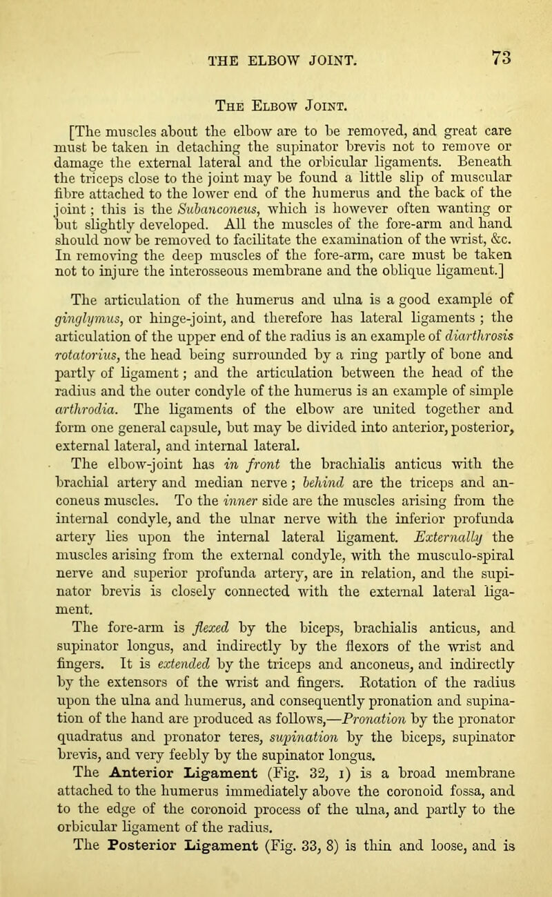 The Elbow Joint. [The muscles about the elbow are to be removed, and great care must be taken in detaching the supinator brevis not to remove or damage the external lateral and the orbicular ligaments. Beneath the triceps close to the joint may be found a little slip of muscular fibre attached to the lower end of the hu merus and the back of the joint; this is the Subanconeus, which is however often wanting or but slightly developed. All the muscles of the fore-arm and hand should now be removed to facilitate the examination of the wrist, &c. In removing the deep muscles of the fore-arm, care must be taken not to injure the interosseous membrane and the oblique ligament.] The articulation of the humerus and ulna is a good example of ginglymus, or hinge-joint, and therefore has lateral ligaments ; the articulation of the upper end of the radius is an example of diarthrosis rotatorius, the head being surrounded by a ring partly of bone and partly of ligament; and the articulation between the head of the radius and the outer condyle of the humerus is an example of simple arthrodia. The ligaments of the elbow are united together and form one general capsule, but may be divided into anterior, posterior, external lateral, and internal lateral. The elbow-joint has in front the brachialis anticus with the brachial artery and median nerve; behind are the triceps and an- coneus muscles. To the inner side are the muscles arising from the internal condyle, and the ulnar nerve with the inferior profunda artery lies upon the internal lateral ligament. Externally the muscles arising from the external condyle, with the musculo-spiral nerve and superior profunda artery, are in relation, and the supi- nator brevis is closely connected with the external lateral liga- ment. The fore-arm is flexed by the biceps, brachialis anticus, and supinator longus, and indirectly by the flexors of the wrist and fingers. It is extended by the triceps and anconeus, and indirectly by the extensors of the wrist and fingers. Rotation of the radius upon the ulna and humerus, and consequently pronation and supina- tion of the hand are produced as follows,—Pronation by the pronator quadratus and pronator teres, supination by the biceps, supinator brevis, and very feebly by the supinator longus. The Anterior Ligament (Fig. 32, i) is a broad membrane attached to the humerus immediately above the coronoid fossa, and to the edge of the coronoid process of the ulna, and partly to the orbicular ligament of the radius. The Posterior Ligament (Fig. 33, 8) is thin and loose, and is