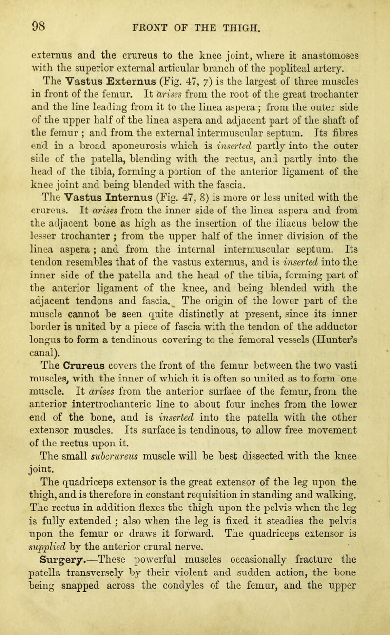 externus and the crureus to the knee joint, where it anastomoses with the superior external articular branch of the popliteal artery. The Vastus Externus (Fig. 47, 7) is the largest of three muscles in front of the femur. It arises from the root of the great trochanter and the line leading from it to the linea aspera ; from the outer side of the upper half of the linea aspera and adjacent part of the shaft of the femur ; and from the external intermuscular septum. Its fibres end in a broad aponeurosis which is inserted partly into the outer side of the patella, blending with the rectus, and partly into the head of the tibia, forming a portion of the anterior ligament of the knee joint and being blended with the fascia. The Vastus Interims (Fig. 47, 8) is more or less united with the crureus. It arises from the inner side of the linea aspera and from the adjacent bone as high as the insertion of the iliacus below the lesser trochanter; from the upper half of the inner division of the linea aspera ; and from the internal intermuscular septum. Its tendon resembles that of the vastus externus, and is inserted into the inner side of the patella and the head of the tibia, forming part of the anterior ligament of the knee, and being blended with the adjacent tendons and fascia.^ The origin of the lower part of the muscle cannot be seen quite distinctly at present, since its inner border is united by a piece of fascia with the tendon of the adductor longus to form a tendinous covering to the femoral vessels (Hunter’s canal). The Crureus covers the front of the femur between the two vasti muscles, with the inner of which it is often so united as to form one muscle. It arises from the anterior surface of the femur, from the anterior intertrochanteric line to about four inches from the lower end of the bone, and is inserted into the patella with the other extensor muscles. Its surface is tendinous, to allow free movement of the rectus upon it. The small subcrureus muscle will be best dissected with the knee joint. The quadriceps extensor is the great extensor of the leg upon the thigh, and is therefore in constant requisition in standing and walking. The rectus in addition flexes the thigh upon the pelvis when the leg is fully extended ; also when the leg is fixed it steadies the pelvis upon the femur or draws it forward. The quadriceps extensor is supplied by the anterior crural nerve. Surgery.—These powerful muscles occasionally fracture the patella transversely by their violent and sudden action, the bone being snapped across the condyles of the femur, and the upper